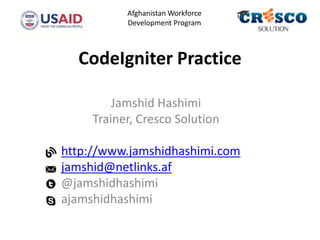 CodeIgniter Practice
Jamshid Hashimi
Trainer, Cresco Solution
http://www.jamshidhashimi.com
jamshid@netlinks.af
@jamshidhashimi
ajamshidhashimi
Afghanistan Workforce
Development Program
 