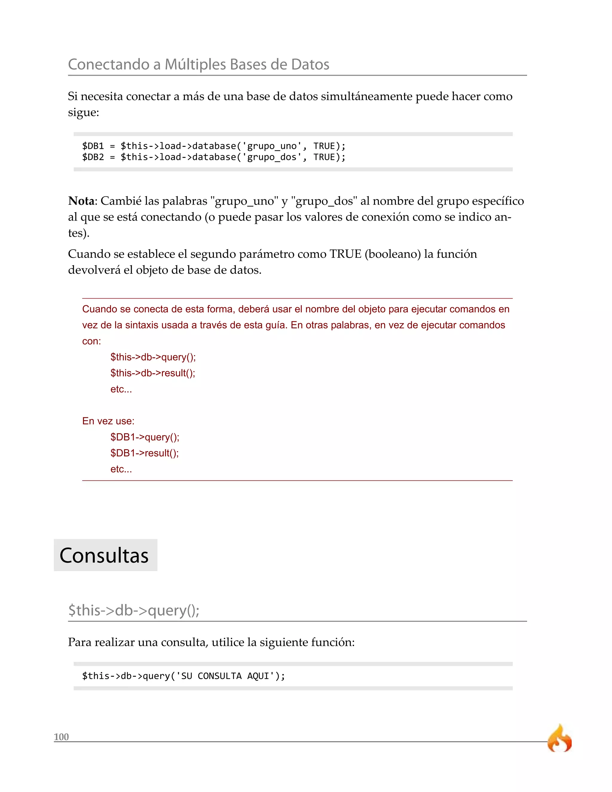 Conectando a Múltiples Bases de Datos
  Si necesita conectar a más de una base de datos simultáneamente puede hacer como
  sigue:

      $DB1 = $this->load->database('grupo_uno', TRUE);
      $DB2 = $this->load->database('grupo_dos', TRUE);



  Nota: Cambié las palabras "grupo_uno" y "grupo_dos" al nombre del grupo específico
  al que se está conectando (o puede pasar los valores de conexión como se indico an-
  tes).
  Cuando se establece el segundo parámetro como TRUE (booleano) la función
  devolverá el objeto de base de datos.


      Cuando se conecta de esta forma, deberá usar el nombre del objeto para ejecutar comandos en
      vez de la sintaxis usada a través de esta guía. En otras palabras, en vez de ejecutar comandos
      con:
             $this->db->query();
             $this->db->result();
             etc...


      En vez use:
             $DB1->query();
             $DB1->result();
             etc...




 Consultas

  $this->db->query();
  Para realizar una consulta, utilice la siguiente función:

      $this->db->query('SU CONSULTA AQUI');




100
 
