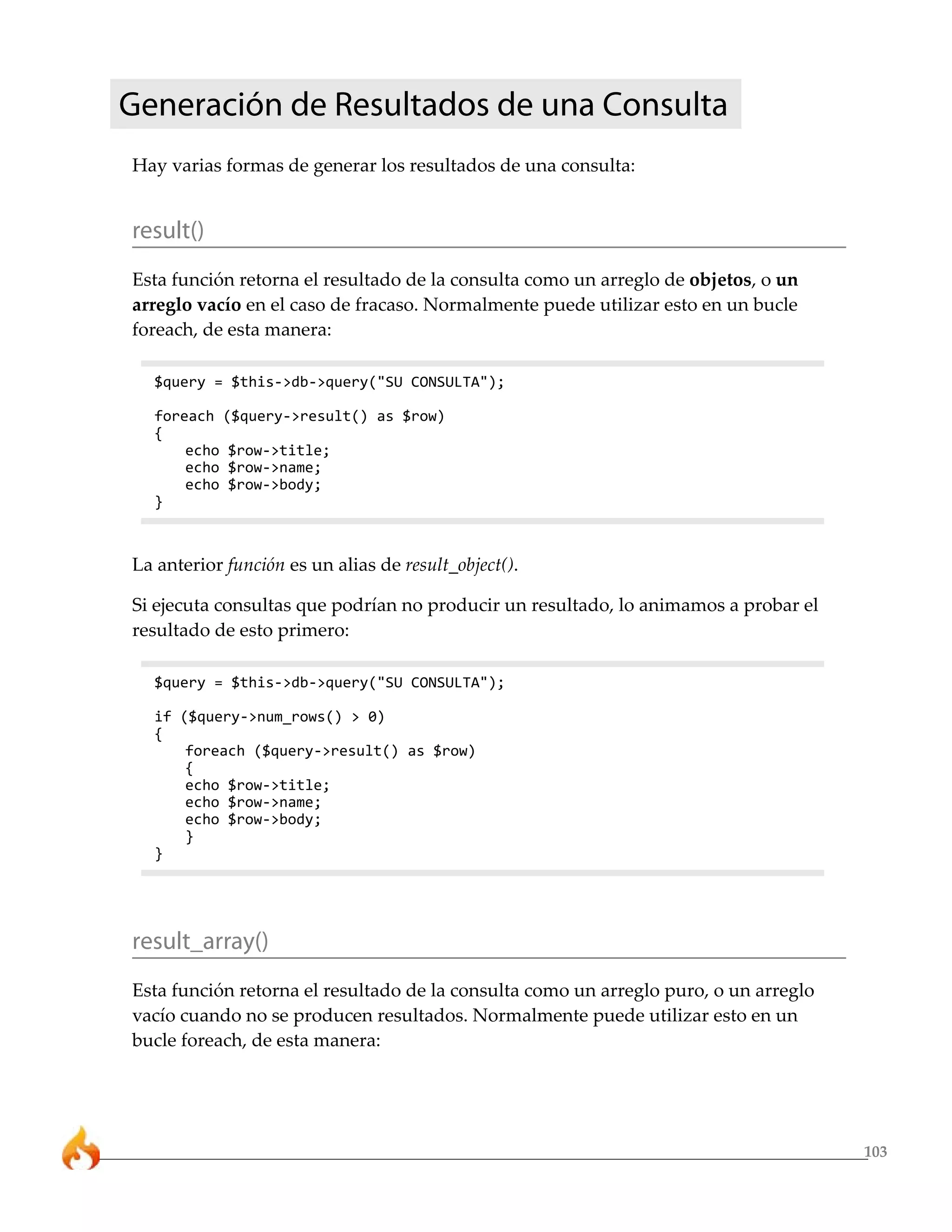 Generación de Resultados de una Consulta
Hay varias formas de generar los resultados de una consulta:


result()
Esta función retorna el resultado de la consulta como un arreglo de objetos, o un
arreglo vacío en el caso de fracaso. Normalmente puede utilizar esto en un bucle
foreach, de esta manera:

  $query = $this->db->query("SU CONSULTA");

  foreach ($query->result() as $row)
  {
      echo $row->title;
      echo $row->name;
      echo $row->body;
  }



La anterior función es un alias de result_object().

Si ejecuta consultas que podrían no producir un resultado, lo animamos a probar el
resultado de esto primero:

  $query = $this->db->query("SU CONSULTA");

  if ($query->num_rows() > 0)
  {
      foreach ($query->result() as $row)
      {
      echo $row->title;
      echo $row->name;
      echo $row->body;
      }
  }




result_array()
Esta función retorna el resultado de la consulta como un arreglo puro, o un arreglo
vacío cuando no se producen resultados. Normalmente puede utilizar esto en un
bucle foreach, de esta manera:




                                                                                      103
 