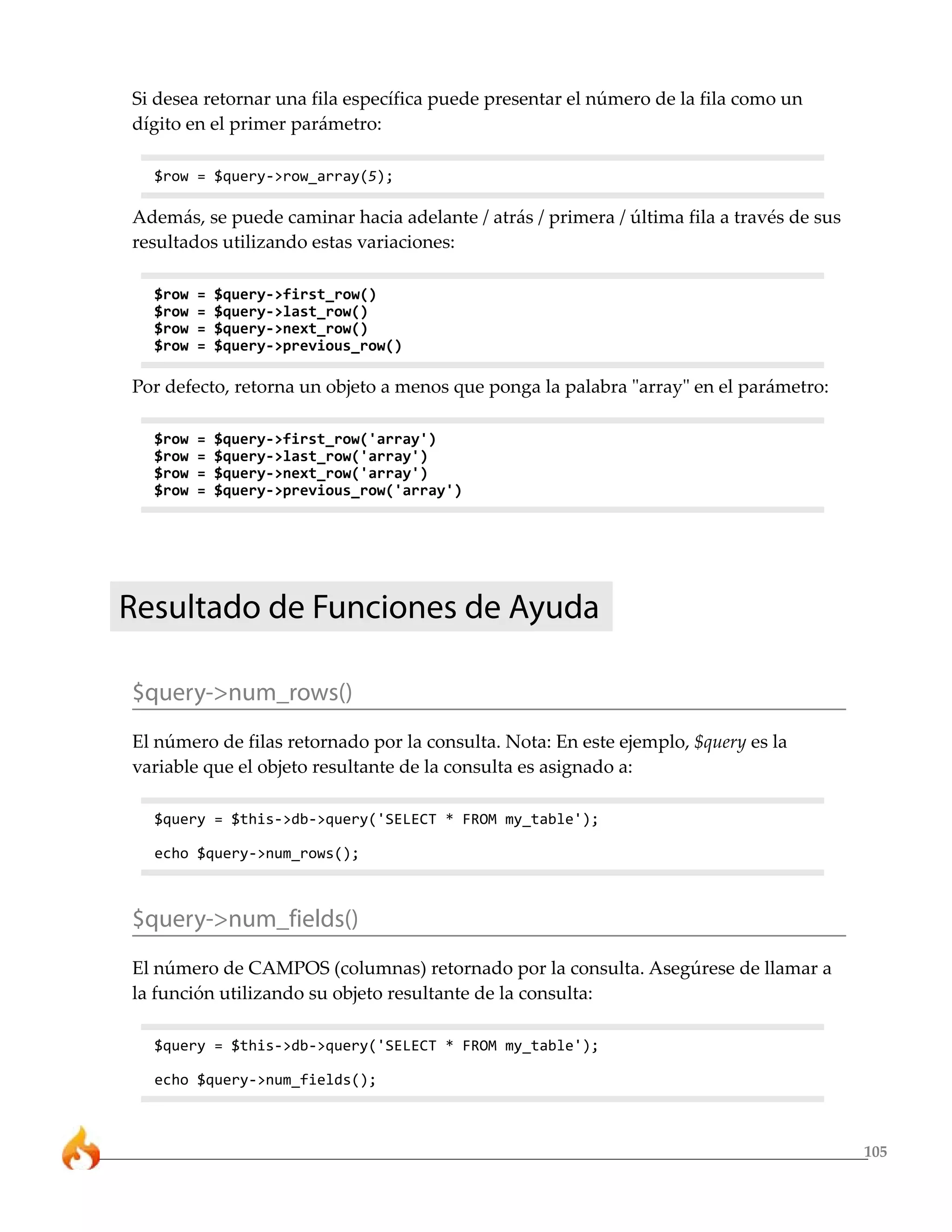 Si desea retornar una fila específica puede presentar el número de la fila como un
dígito en el primer parámetro:

  $row = $query->row_array(5);

Además, se puede caminar hacia adelante / atrás / primera / última fila a través de sus
resultados utilizando estas variaciones:

  $row   =   $query->first_row()
  $row   =   $query->last_row()
  $row   =   $query->next_row()
  $row   =   $query->previous_row()

Por defecto, retorna un objeto a menos que ponga la palabra "array" en el parámetro:

  $row   =   $query->first_row('array')
  $row   =   $query->last_row('array')
  $row   =   $query->next_row('array')
  $row   =   $query->previous_row('array')




Resultado de Funciones de Ayuda

$query->num_rows()
El número de filas retornado por la consulta. Nota: En este ejemplo, $query es la
variable que el objeto resultante de la consulta es asignado a:

  $query = $this->db->query('SELECT * FROM my_table');

  echo $query->num_rows();



$query->num_fields()
El número de CAMPOS (columnas) retornado por la consulta. Asegúrese de llamar a
la función utilizando su objeto resultante de la consulta:

  $query = $this->db->query('SELECT * FROM my_table');

  echo $query->num_fields();



                                                                                          105
 