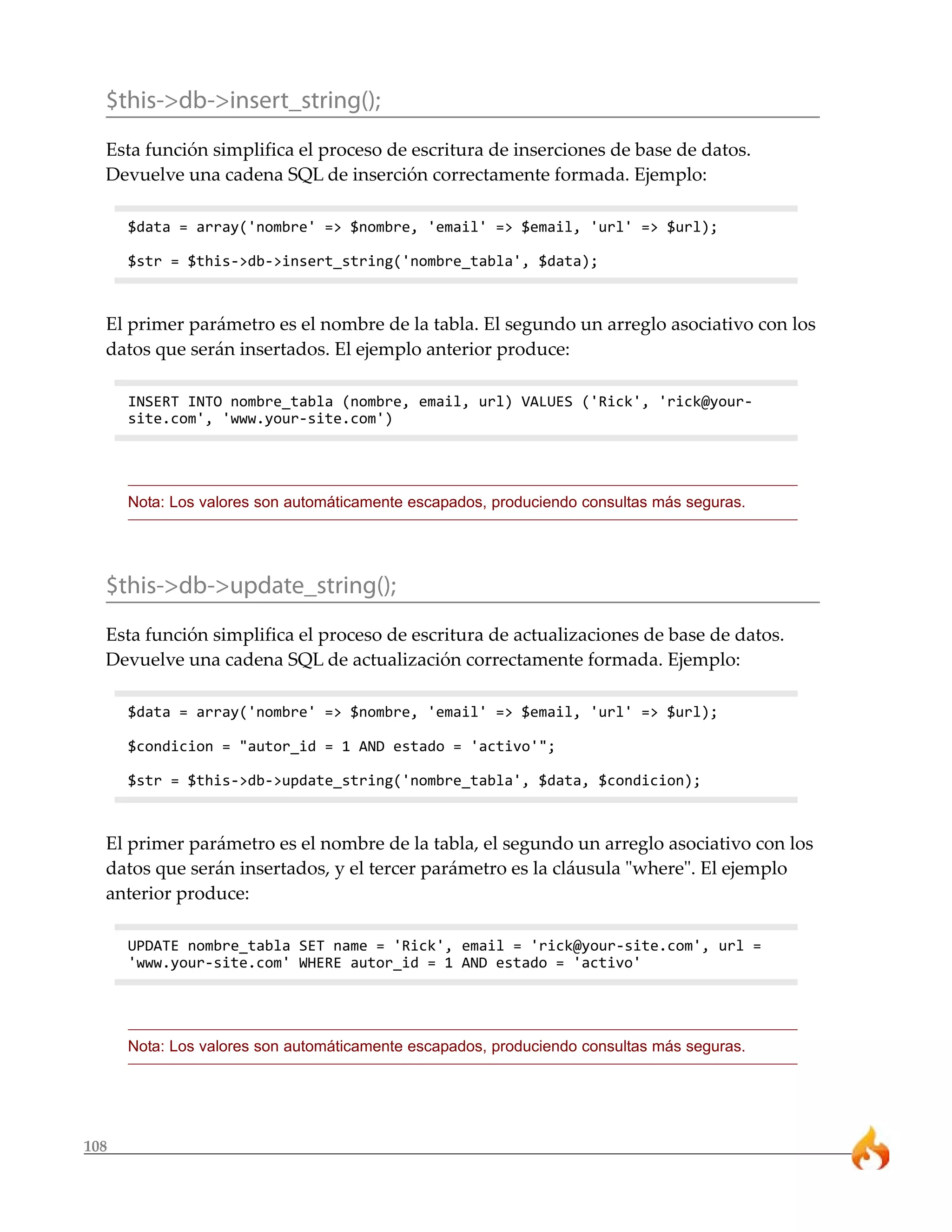 $this->db->insert_string();
  Esta función simplifica el proceso de escritura de inserciones de base de datos.
  Devuelve una cadena SQL de inserción correctamente formada. Ejemplo:

      $data = array('nombre' => $nombre, 'email' => $email, 'url' => $url);

      $str = $this->db->insert_string('nombre_tabla', $data);



  El primer parámetro es el nombre de la tabla. El segundo un arreglo asociativo con los
  datos que serán insertados. El ejemplo anterior produce:

      INSERT INTO nombre_tabla (nombre, email, url) VALUES ('Rick', 'rick@your-
      site.com', 'www.your-site.com')




      Nota: Los valores son automáticamente escapados, produciendo consultas más seguras.




  $this->db->update_string();
  Esta función simplifica el proceso de escritura de actualizaciones de base de datos.
  Devuelve una cadena SQL de actualización correctamente formada. Ejemplo:

      $data = array('nombre' => $nombre, 'email' => $email, 'url' => $url);

      $condicion = "autor_id = 1 AND estado = 'activo'";

      $str = $this->db->update_string('nombre_tabla', $data, $condicion);



  El primer parámetro es el nombre de la tabla, el segundo un arreglo asociativo con los
  datos que serán insertados, y el tercer parámetro es la cláusula "where". El ejemplo
  anterior produce:

      UPDATE nombre_tabla SET name = 'Rick', email = 'rick@your-site.com', url =
      'www.your-site.com' WHERE autor_id = 1 AND estado = 'activo'




      Nota: Los valores son automáticamente escapados, produciendo consultas más seguras.




108
 