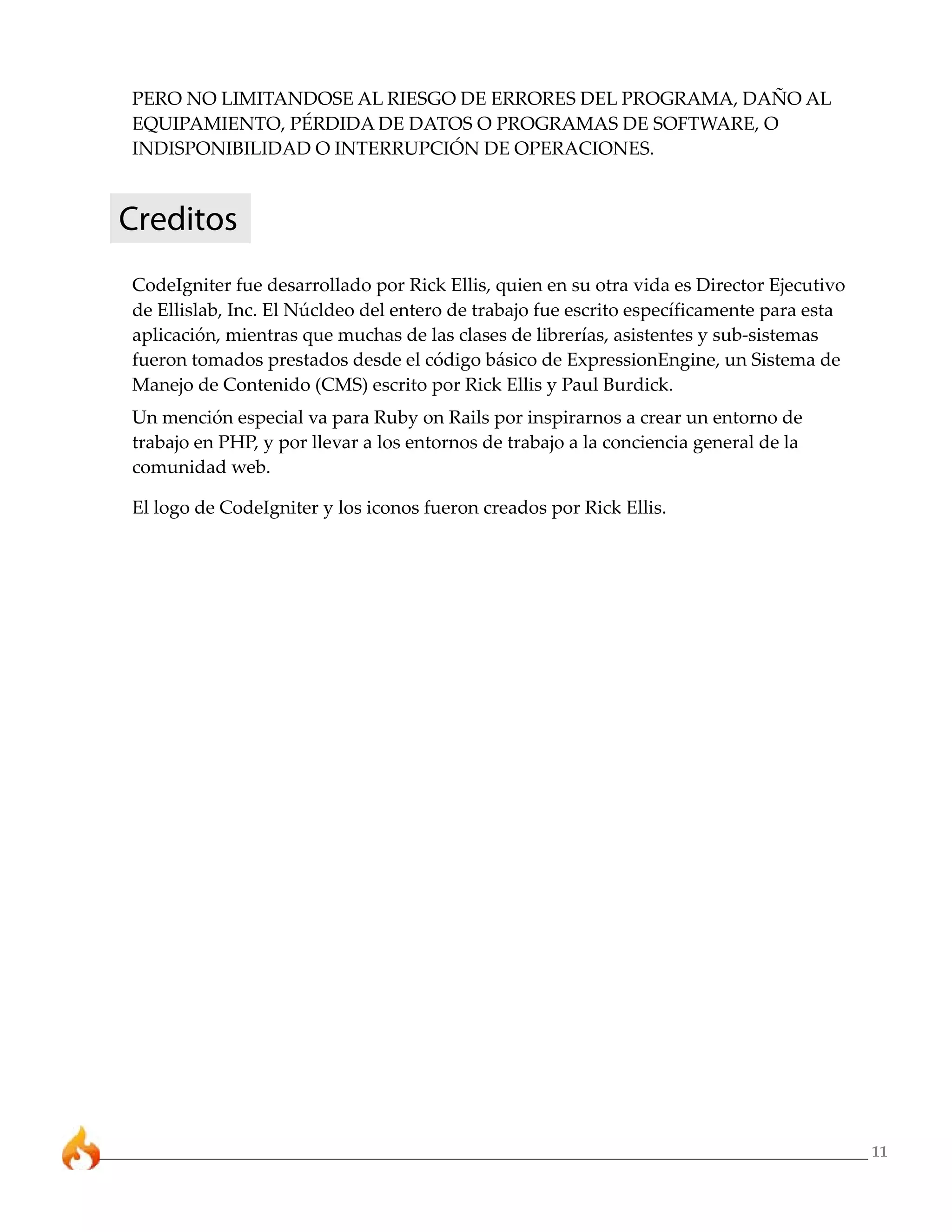 PERO NO LIMITANDOSE AL RIESGO DE ERRORES DEL PROGRAMA, DAÑO AL
EQUIPAMIENTO, PÉRDIDA DE DATOS O PROGRAMAS DE SOFTWARE, O
INDISPONIBILIDAD O INTERRUPCIÓN DE OPERACIONES.



Creditos
CodeIgniter fue desarrollado por Rick Ellis, quien en su otra vida es Director Ejecutivo
de Ellislab, Inc. El Núcldeo del entero de trabajo fue escrito específicamente para esta
aplicación, mientras que muchas de las clases de librerías, asistentes y sub-sistemas
fueron tomados prestados desde el código básico de ExpressionEngine, un Sistema de
Manejo de Contenido (CMS) escrito por Rick Ellis y Paul Burdick.
Un mención especial va para Ruby on Rails por inspirarnos a crear un entorno de
trabajo en PHP, y por llevar a los entornos de trabajo a la conciencia general de la
comunidad web.

El logo de CodeIgniter y los iconos fueron creados por Rick Ellis.




                                                                                           11
 