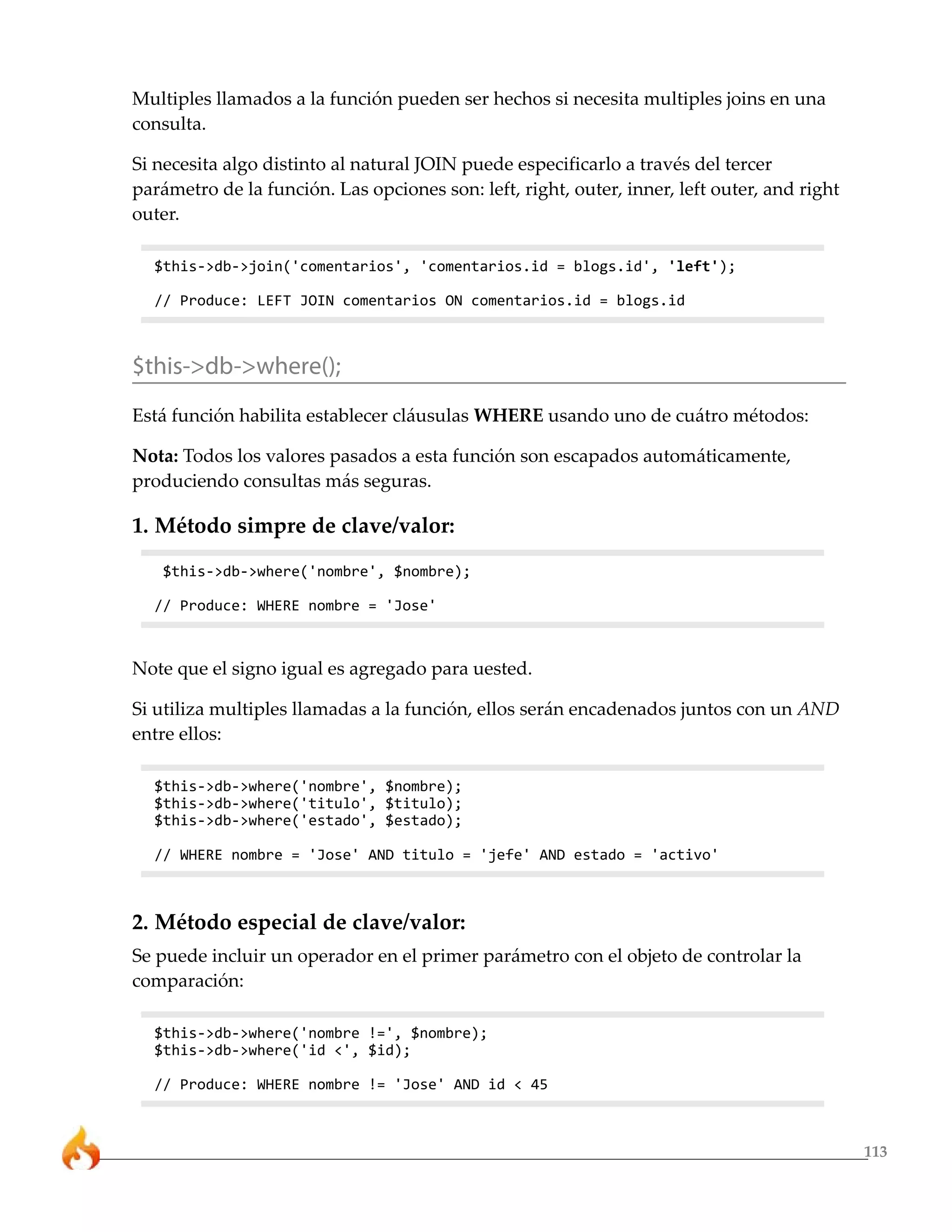 Multiples llamados a la función pueden ser hechos si necesita multiples joins en una
consulta.

Si necesita algo distinto al natural JOIN puede especificarlo a través del tercer
parámetro de la función. Las opciones son: left, right, outer, inner, left outer, and right
outer.

  $this->db->join('comentarios', 'comentarios.id = blogs.id', 'left');

  // Produce: LEFT JOIN comentarios ON comentarios.id = blogs.id



$this->db->where();
Está función habilita establecer cláusulas WHERE usando uno de cuátro métodos:

Nota: Todos los valores pasados a esta función son escapados automáticamente,
produciendo consultas más seguras.

1. Método simpre de clave/valor:

   $this->db->where('nombre', $nombre);

  // Produce: WHERE nombre = 'Jose'



Note que el signo igual es agregado para uested.

Si utiliza multiples llamadas a la función, ellos serán encadenados juntos con un AND
entre ellos:

  $this->db->where('nombre', $nombre);
  $this->db->where('titulo', $titulo);
  $this->db->where('estado', $estado);

  // WHERE nombre = 'Jose' AND titulo = 'jefe' AND estado = 'activo'



2. Método especial de clave/valor:
Se puede incluir un operador en el primer parámetro con el objeto de controlar la
comparación:

  $this->db->where('nombre !=', $nombre);
  $this->db->where('id <', $id);

  // Produce: WHERE nombre != 'Jose' AND id < 45



                                                                                              113
 