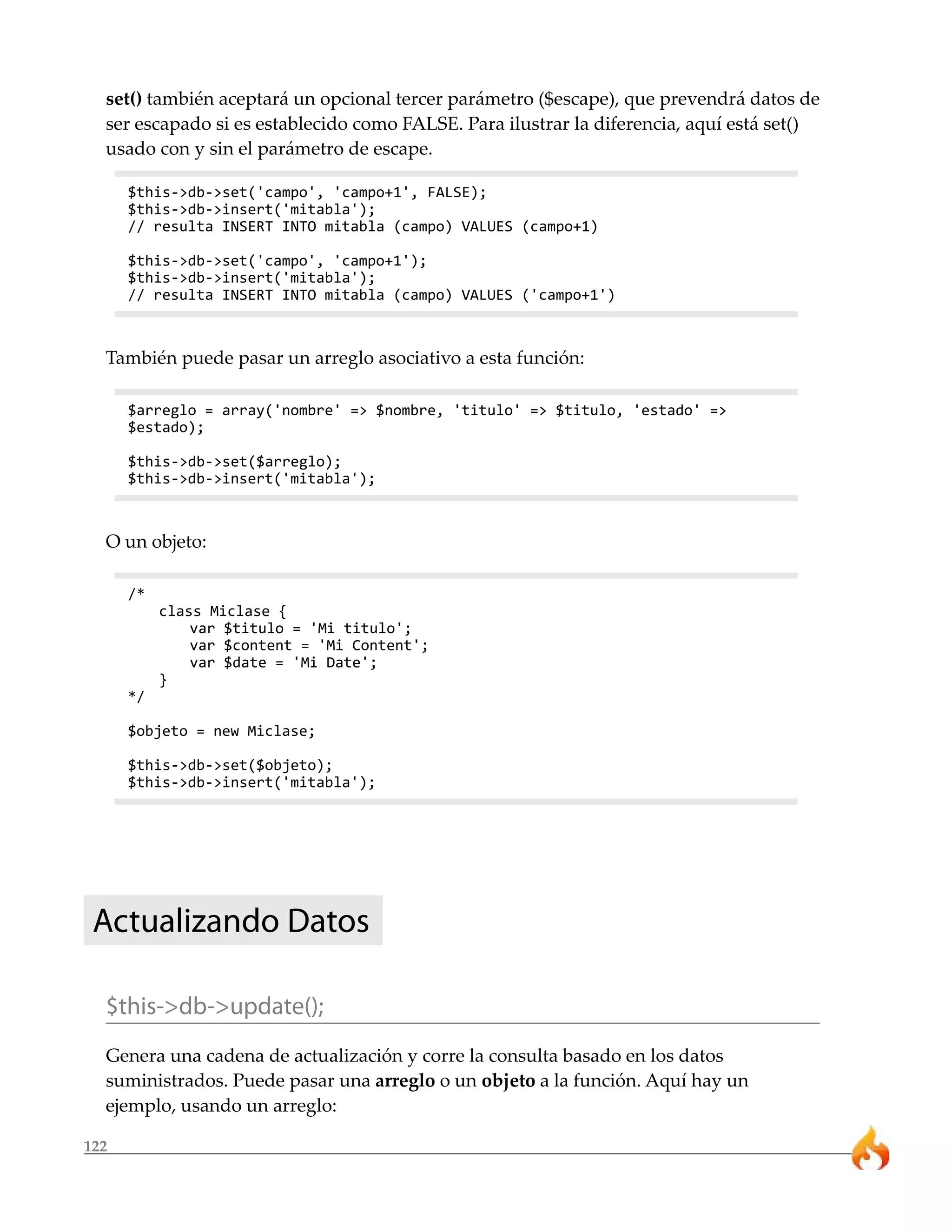 set() también aceptará un opcional tercer parámetro ($escape), que prevendrá datos de
  ser escapado si es establecido como FALSE. Para ilustrar la diferencia, aquí está set()
  usado con y sin el parámetro de escape.

      $this->db->set('campo', 'campo+1', FALSE);
      $this->db->insert('mitabla');
      // resulta INSERT INTO mitabla (campo) VALUES (campo+1)

      $this->db->set('campo', 'campo+1');
      $this->db->insert('mitabla');
      // resulta INSERT INTO mitabla (campo) VALUES ('campo+1')



  También puede pasar un arreglo asociativo a esta función:

      $arreglo = array('nombre' => $nombre, 'titulo' => $titulo, 'estado' =>
      $estado);

      $this->db->set($arreglo);
      $this->db->insert('mitabla');



  O un objeto:

      /*
           class Miclase {
               var $titulo = 'Mi titulo';
               var $content = 'Mi Content';
               var $date = 'Mi Date';
           }
      */

      $objeto = new Miclase;

      $this->db->set($objeto);
      $this->db->insert('mitabla');




 Actualizando Datos

  $this->db->update();
  Genera una cadena de actualización y corre la consulta basado en los datos
  suministrados. Puede pasar una arreglo o un objeto a la función. Aquí hay un
  ejemplo, usando un arreglo:

122
 