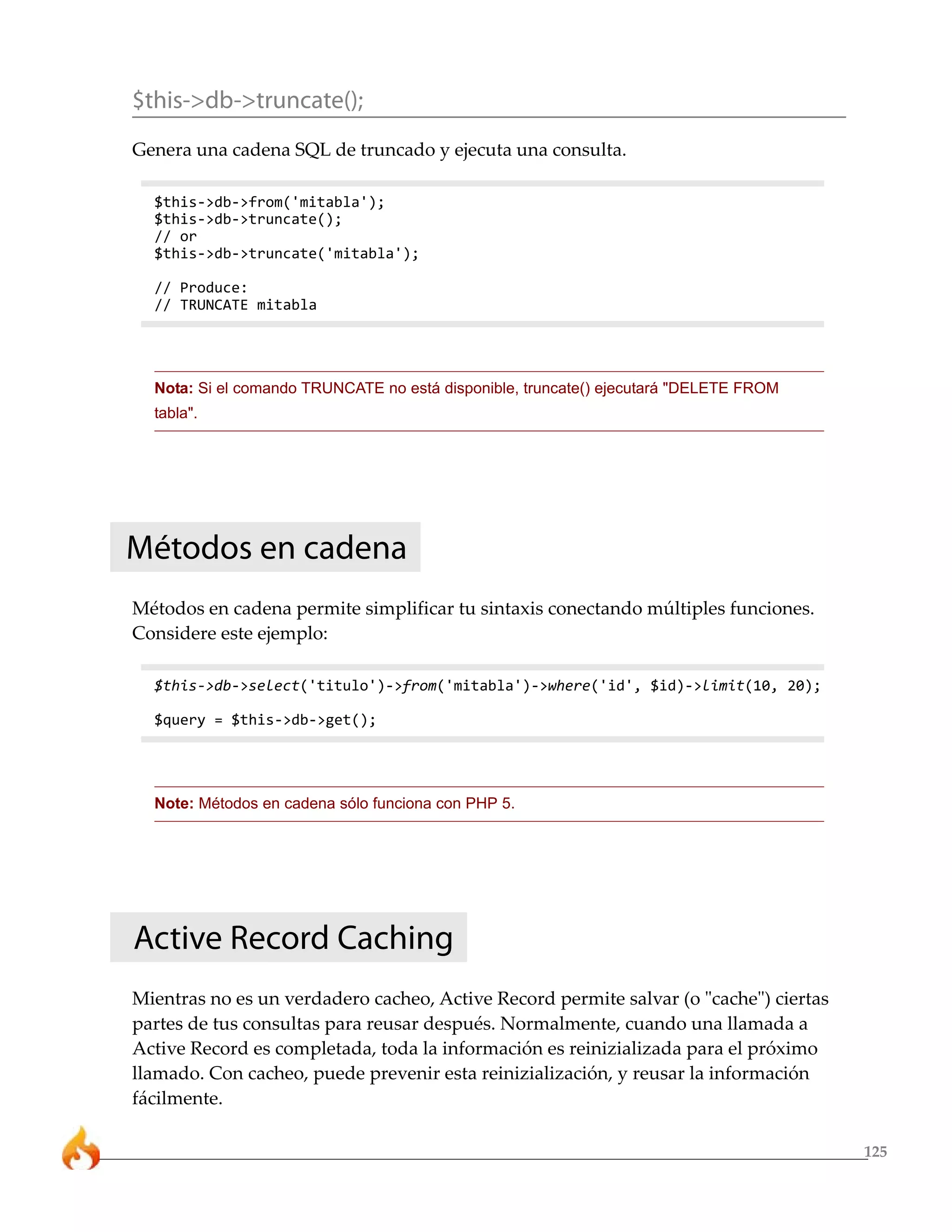 $this->db->truncate();
Genera una cadena SQL de truncado y ejecuta una consulta.

  $this->db->from('mitabla');
  $this->db->truncate();
  // or
  $this->db->truncate('mitabla');

  // Produce:
  // TRUNCATE mitabla




  Nota: Si el comando TRUNCATE no está disponible, truncate() ejecutará "DELETE FROM
  tabla".




Métodos en cadena
Métodos en cadena permite simplificar tu sintaxis conectando múltiples funciones.
Considere este ejemplo:

  $this->db->select('titulo')->from('mitabla')->where('id', $id)->limit(10, 20);

  $query = $this->db->get();




  Note: Métodos en cadena sólo funciona con PHP 5.




Active Record Caching
Mientras no es un verdadero cacheo, Active Record permite salvar (o "cache") ciertas
partes de tus consultas para reusar después. Normalmente, cuando una llamada a
Active Record es completada, toda la información es reinizializada para el próximo
llamado. Con cacheo, puede prevenir esta reinizialización, y reusar la información
fácilmente.

                                                                                       125
 