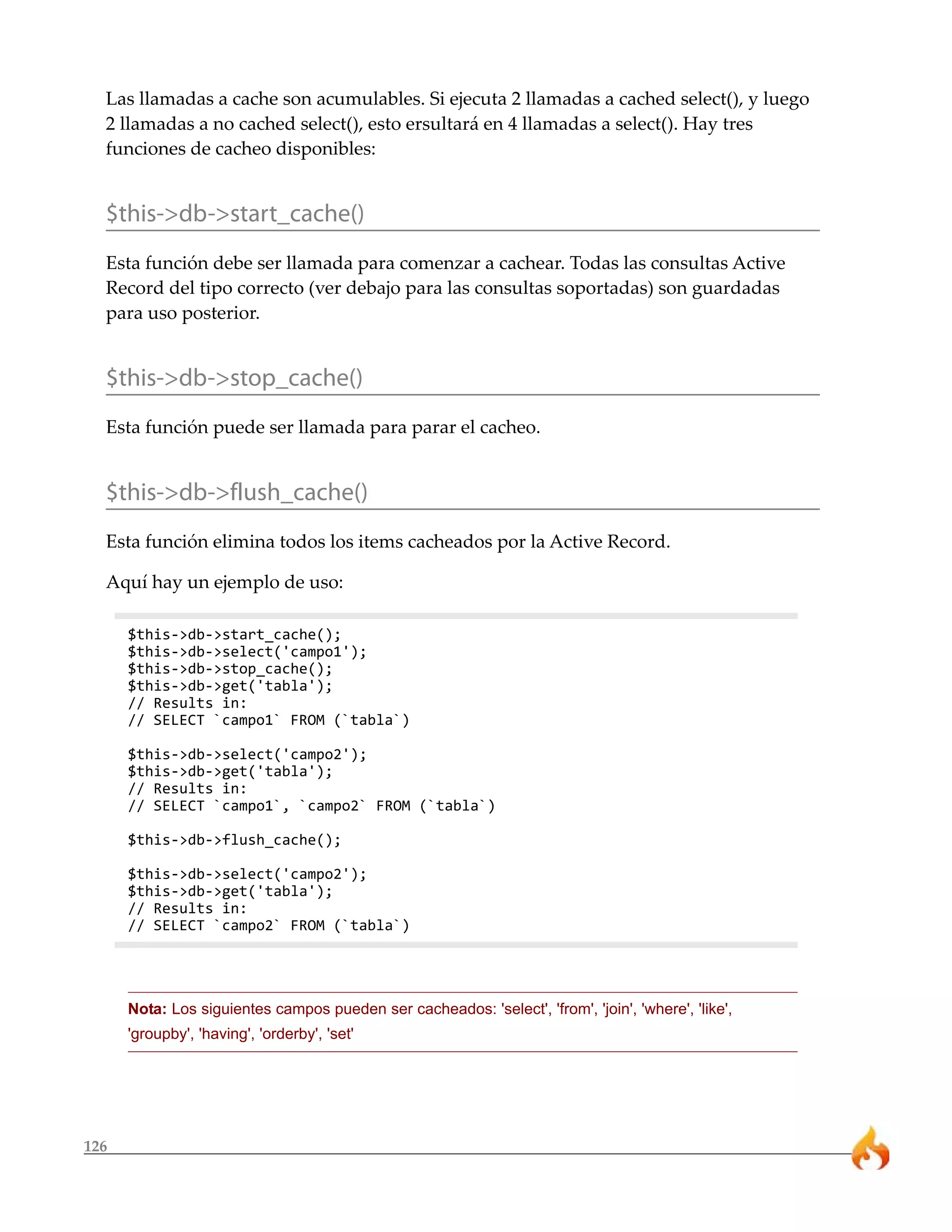 Las llamadas a cache son acumulables. Si ejecuta 2 llamadas a cached select(), y luego
  2 llamadas a no cached select(), esto ersultará en 4 llamadas a select(). Hay tres
  funciones de cacheo disponibles:


  $this->db->start_cache()
  Esta función debe ser llamada para comenzar a cachear. Todas las consultas Active
  Record del tipo correcto (ver debajo para las consultas soportadas) son guardadas
  para uso posterior.


  $this->db->stop_cache()
  Esta función puede ser llamada para parar el cacheo.


  $this->db->flush_cache()
  Esta función elimina todos los items cacheados por la Active Record.

  Aquí hay un ejemplo de uso:

      $this->db->start_cache();
      $this->db->select('campo1');
      $this->db->stop_cache();
      $this->db->get('tabla');
      // Results in:
      // SELECT `campo1` FROM (`tabla`)

      $this->db->select('campo2');
      $this->db->get('tabla');
      // Results in:
      // SELECT `campo1`, `campo2` FROM (`tabla`)

      $this->db->flush_cache();

      $this->db->select('campo2');
      $this->db->get('tabla');
      // Results in:
      // SELECT `campo2` FROM (`tabla`)




      Nota: Los siguientes campos pueden ser cacheados: 'select', 'from', 'join', 'where', 'like',
      'groupby', 'having', 'orderby', 'set'




126
 