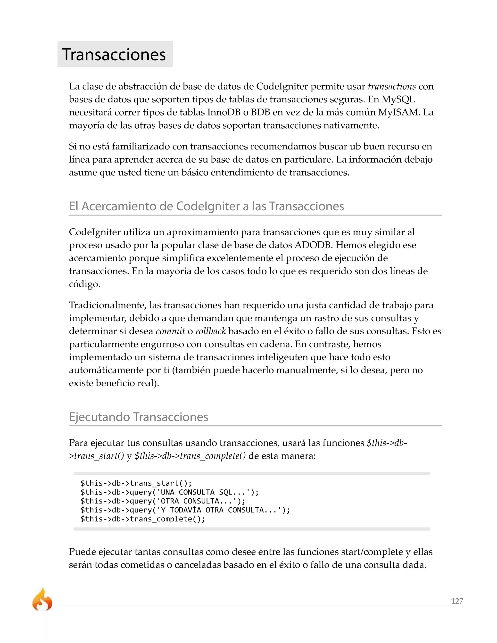 Transacciones
La clase de abstracción de base de datos de CodeIgniter permite usar transactions con
bases de datos que soporten tipos de tablas de transacciones seguras. En MySQL
necesitará correr tipos de tablas InnoDB o BDB en vez de la más común MyISAM. La
mayoría de las otras bases de datos soportan transacciones nativamente.

Si no está familiarizado con transacciones recomendamos buscar ub buen recurso en
línea para aprender acerca de su base de datos en particulare. La información debajo
asume que usted tiene un básico entendimiento de transacciones.


El Acercamiento de CodeIgniter a las Transacciones
CodeIgniter utiliza un aproximamiento para transacciones que es muy similar al
proceso usado por la popular clase de base de datos ADODB. Hemos elegido ese
acercamiento porque simplifica excelentemente el proceso de ejecución de
transacciones. En la mayoría de los casos todo lo que es requerido son dos líneas de
código.

Tradicionalmente, las transacciones han requerido una justa cantidad de trabajo para
implementar, debido a que demandan que mantenga un rastro de sus consultas y
determinar si desea commit o rollback basado en el éxito o fallo de sus consultas. Esto es
particularmente engorroso con consultas en cadena. En contraste, hemos
implementado un sistema de transacciones inteligeuten que hace todo esto
automáticamente por ti (también puede hacerlo manualmente, si lo desea, pero no
existe beneficio real).


Ejecutando Transacciones
Para ejecutar tus consultas usando transacciones, usará las funciones $this->db-
>trans_start() y $this->db->trans_complete() de esta manera:

  $this->db->trans_start();
  $this->db->query('UNA CONSULTA SQL...');
  $this->db->query('OTRA CONSULTA...');
  $this->db->query('Y TODAVÍA OTRA CONSULTA...');
  $this->db->trans_complete();



Puede ejecutar tantas consultas como desee entre las funciones start/complete y ellas
serán todas cometidas o canceladas basado en el éxito o fallo de una consulta dada.


                                                                                             127
 