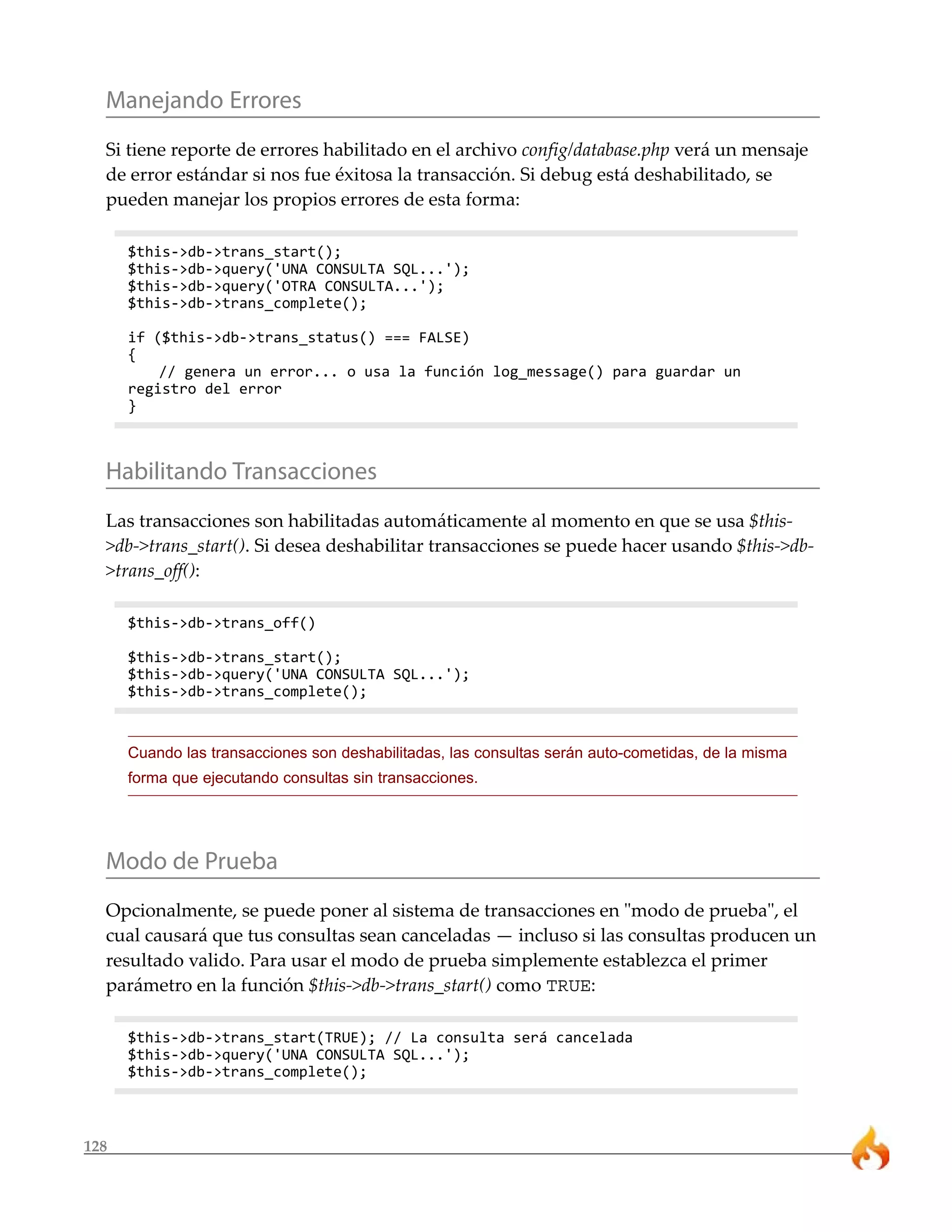 Manejando Errores
  Si tiene reporte de errores habilitado en el archivo config/database.php verá un mensaje
  de error estándar si nos fue éxitosa la transacción. Si debug está deshabilitado, se
  pueden manejar los propios errores de esta forma:

      $this->db->trans_start();
      $this->db->query('UNA CONSULTA SQL...');
      $this->db->query('OTRA CONSULTA...');
      $this->db->trans_complete();

      if ($this->db->trans_status() === FALSE)
      {
          // genera un error... o usa la función log_message() para guardar un
      registro del error
      }



  Habilitando Transacciones
  Las transacciones son habilitadas automáticamente al momento en que se usa $this-
  >db->trans_start(). Si desea deshabilitar transacciones se puede hacer usando $this->db-
  >trans_off():

      $this->db->trans_off()

      $this->db->trans_start();
      $this->db->query('UNA CONSULTA SQL...');
      $this->db->trans_complete();


      Cuando las transacciones son deshabilitadas, las consultas serán auto-cometidas, de la misma
      forma que ejecutando consultas sin transacciones.




  Modo de Prueba
  Opcionalmente, se puede poner al sistema de transacciones en "modo de prueba", el
  cual causará que tus consultas sean canceladas — incluso si las consultas producen un
  resultado valido. Para usar el modo de prueba simplemente establezca el primer
  parámetro en la función $this->db->trans_start() como TRUE:

      $this->db->trans_start(TRUE); // La consulta será cancelada
      $this->db->query('UNA CONSULTA SQL...');
      $this->db->trans_complete();



128
 