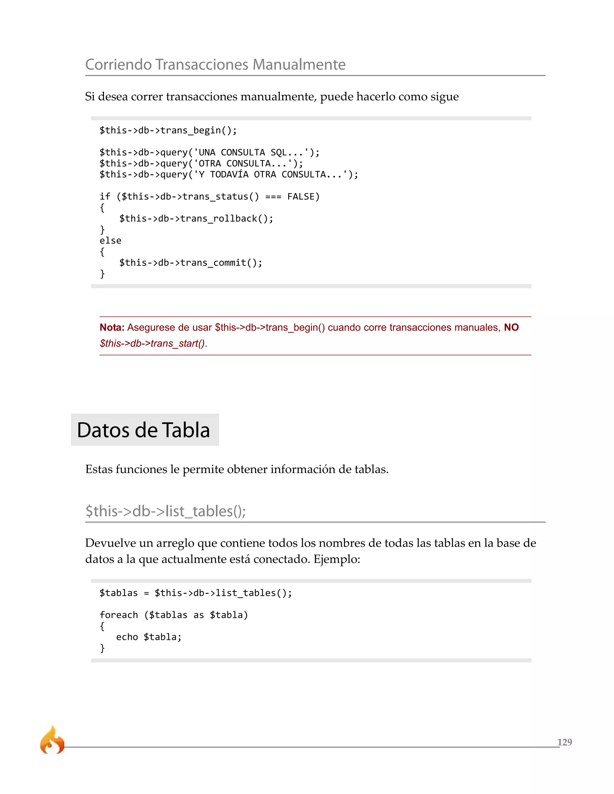 Corriendo Transacciones Manualmente
Si desea correr transacciones manualmente, puede hacerlo como sigue

  $this->db->trans_begin();

  $this->db->query('UNA CONSULTA SQL...');
  $this->db->query('OTRA CONSULTA...');
  $this->db->query('Y TODAVÍA OTRA CONSULTA...');

  if ($this->db->trans_status() === FALSE)
  {
      $this->db->trans_rollback();
  }
  else
  {
      $this->db->trans_commit();
  }




  Nota: Asegurese de usar $this->db->trans_begin() cuando corre transacciones manuales, NO
  $this->db->trans_start().




Datos de Tabla
Estas funciones le permite obtener información de tablas.


$this->db->list_tables();
Devuelve un arreglo que contiene todos los nombres de todas las tablas en la base de
datos a la que actualmente está conectado. Ejemplo:

  $tablas = $this->db->list_tables();

  foreach ($tablas as $tabla)
  {
     echo $tabla;
  }




                                                                                             129
 