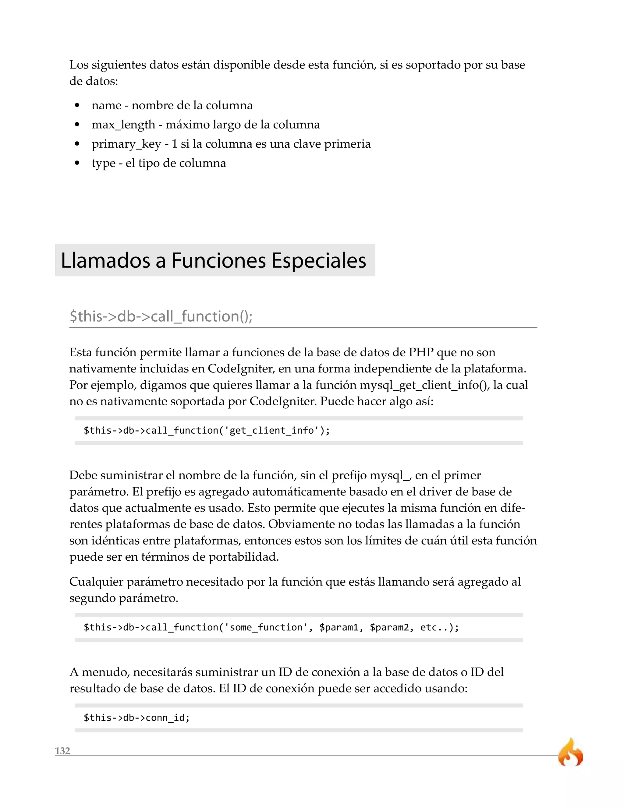 Los siguientes datos están disponible desde esta función, si es soportado por su base
  de datos:
      • name - nombre de la columna
      • max_length - máximo largo de la columna
      • primary_key - 1 si la columna es una clave primeria
      • type - el tipo de columna




 Llamados a Funciones Especiales

  $this->db->call_function();

  Esta función permite llamar a funciones de la base de datos de PHP que no son
  nativamente incluidas en CodeIgniter, en una forma independiente de la plataforma.
  Por ejemplo, digamos que quieres llamar a la función mysql_get_client_info(), la cual
  no es nativamente soportada por CodeIgniter. Puede hacer algo así:

       $this->db->call_function('get_client_info');



  Debe suministrar el nombre de la función, sin el prefijo mysql_, en el primer
  parámetro. El prefijo es agregado automáticamente basado en el driver de base de
  datos que actualmente es usado. Esto permite que ejecutes la misma función en dife-
  rentes plataformas de base de datos. Obviamente no todas las llamadas a la función
  son idénticas entre plataformas, entonces estos son los límites de cuán útil esta función
  puede ser en términos de portabilidad.

  Cualquier parámetro necesitado por la función que estás llamando será agregado al
  segundo parámetro.

       $this->db->call_function('some_function', $param1, $param2, etc..);



  A menudo, necesitarás suministrar un ID de conexión a la base de datos o ID del
  resultado de base de datos. El ID de conexión puede ser accedido usando:

       $this->db->conn_id;


132
 