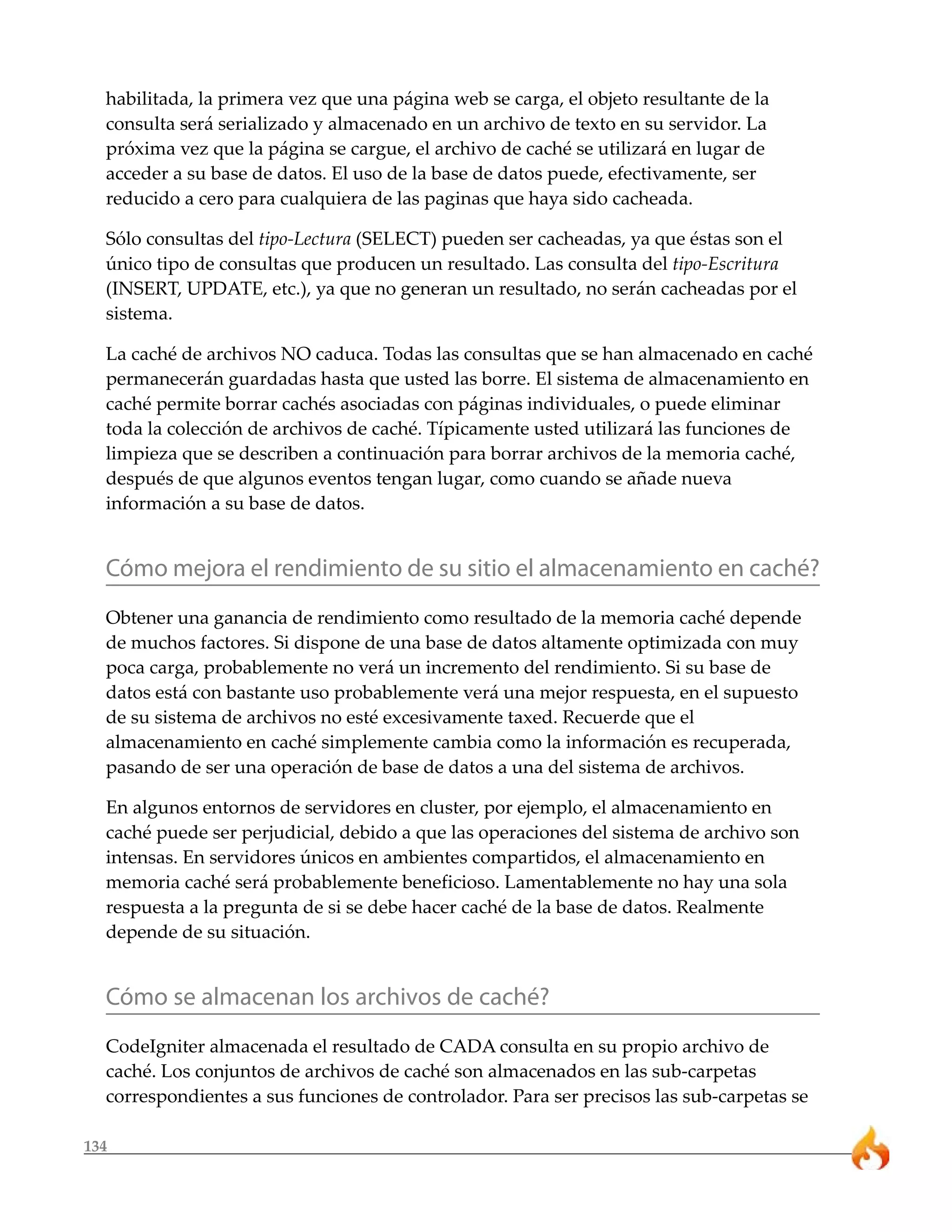 habilitada, la primera vez que una página web se carga, el objeto resultante de la
  consulta será serializado y almacenado en un archivo de texto en su servidor. La
  próxima vez que la página se cargue, el archivo de caché se utilizará en lugar de
  acceder a su base de datos. El uso de la base de datos puede, efectivamente, ser
  reducido a cero para cualquiera de las paginas que haya sido cacheada.

  Sólo consultas del tipo-Lectura (SELECT) pueden ser cacheadas, ya que éstas son el
  único tipo de consultas que producen un resultado. Las consulta del tipo-Escritura
  (INSERT, UPDATE, etc.), ya que no generan un resultado, no serán cacheadas por el
  sistema.

  La caché de archivos NO caduca. Todas las consultas que se han almacenado en caché
  permanecerán guardadas hasta que usted las borre. El sistema de almacenamiento en
  caché permite borrar cachés asociadas con páginas individuales, o puede eliminar
  toda la colección de archivos de caché. Típicamente usted utilizará las funciones de
  limpieza que se describen a continuación para borrar archivos de la memoria caché,
  después de que algunos eventos tengan lugar, como cuando se añade nueva
  información a su base de datos.


  Cómo mejora el rendimiento de su sitio el almacenamiento en caché?
  Obtener una ganancia de rendimiento como resultado de la memoria caché depende
  de muchos factores. Si dispone de una base de datos altamente optimizada con muy
  poca carga, probablemente no verá un incremento del rendimiento. Si su base de
  datos está con bastante uso probablemente verá una mejor respuesta, en el supuesto
  de su sistema de archivos no esté excesivamente taxed. Recuerde que el
  almacenamiento en caché simplemente cambia como la información es recuperada,
  pasando de ser una operación de base de datos a una del sistema de archivos.

  En algunos entornos de servidores en cluster, por ejemplo, el almacenamiento en
  caché puede ser perjudicial, debido a que las operaciones del sistema de archivo son
  intensas. En servidores únicos en ambientes compartidos, el almacenamiento en
  memoria caché será probablemente beneficioso. Lamentablemente no hay una sola
  respuesta a la pregunta de si se debe hacer caché de la base de datos. Realmente
  depende de su situación.


  Cómo se almacenan los archivos de caché?
  CodeIgniter almacenada el resultado de CADA consulta en su propio archivo de
  caché. Los conjuntos de archivos de caché son almacenados en las sub-carpetas
  correspondientes a sus funciones de controlador. Para ser precisos las sub-carpetas se

134
 