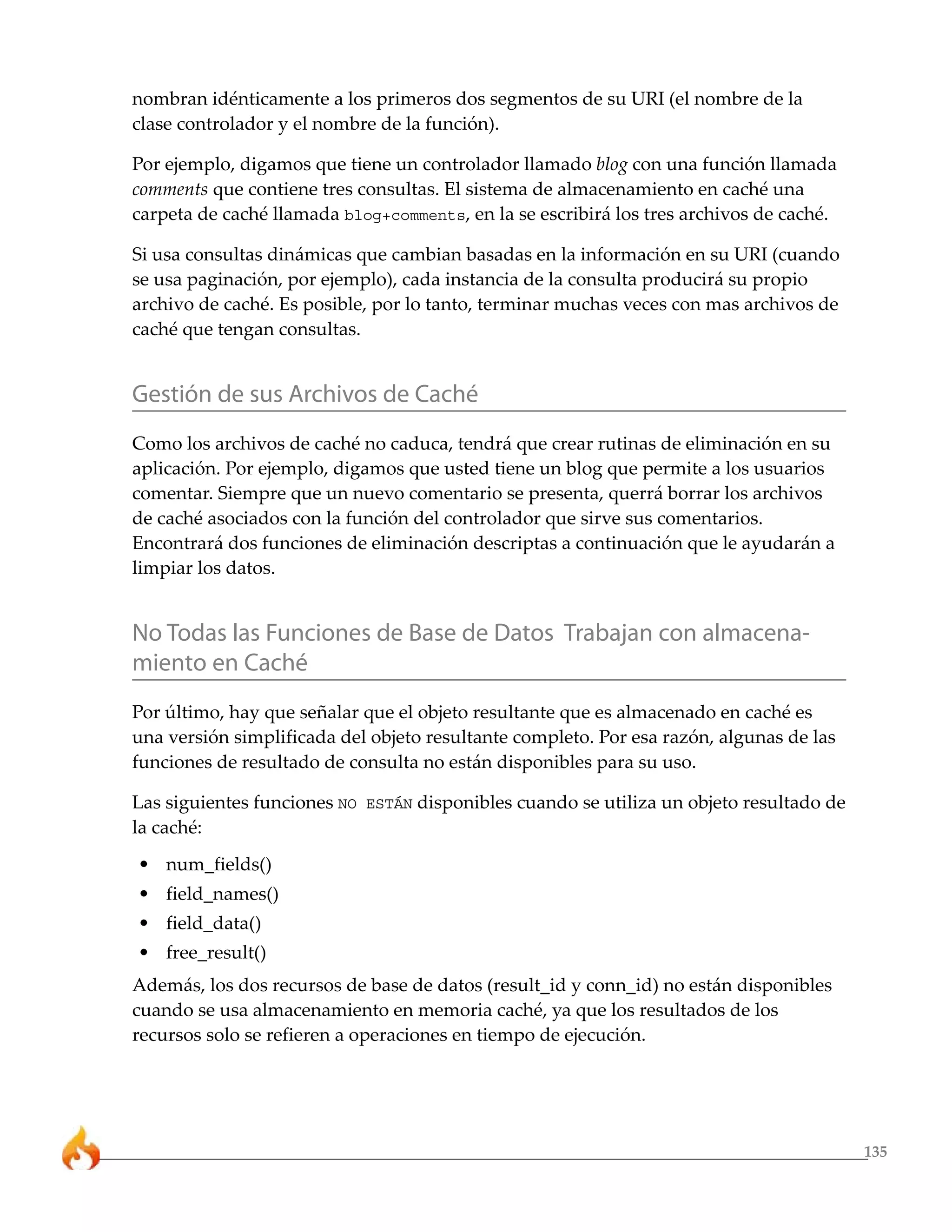 nombran idénticamente a los primeros dos segmentos de su URI (el nombre de la
clase controlador y el nombre de la función).

Por ejemplo, digamos que tiene un controlador llamado blog con una función llamada
comments que contiene tres consultas. El sistema de almacenamiento en caché una
carpeta de caché llamada blog+comments, en la se escribirá los tres archivos de caché.

Si usa consultas dinámicas que cambian basadas en la información en su URI (cuando
se usa paginación, por ejemplo), cada instancia de la consulta producirá su propio
archivo de caché. Es posible, por lo tanto, terminar muchas veces con mas archivos de
caché que tengan consultas.


Gestión de sus Archivos de Caché
Como los archivos de caché no caduca, tendrá que crear rutinas de eliminación en su
aplicación. Por ejemplo, digamos que usted tiene un blog que permite a los usuarios
comentar. Siempre que un nuevo comentario se presenta, querrá borrar los archivos
de caché asociados con la función del controlador que sirve sus comentarios.
Encontrará dos funciones de eliminación descriptas a continuación que le ayudarán a
limpiar los datos.


No Todas las Funciones de Base de Datos Trabajan con almacena-
miento en Caché
Por último, hay que señalar que el objeto resultante que es almacenado en caché es
una versión simplificada del objeto resultante completo. Por esa razón, algunas de las
funciones de resultado de consulta no están disponibles para su uso.

Las siguientes funciones NO ESTÁN disponibles cuando se utiliza un objeto resultado de
la caché:
• num_fields()
• field_names()
• field_data()
• free_result()
Además, los dos recursos de base de datos (result_id y conn_id) no están disponibles
cuando se usa almacenamiento en memoria caché, ya que los resultados de los
recursos solo se refieren a operaciones en tiempo de ejecución.




                                                                                         135
 