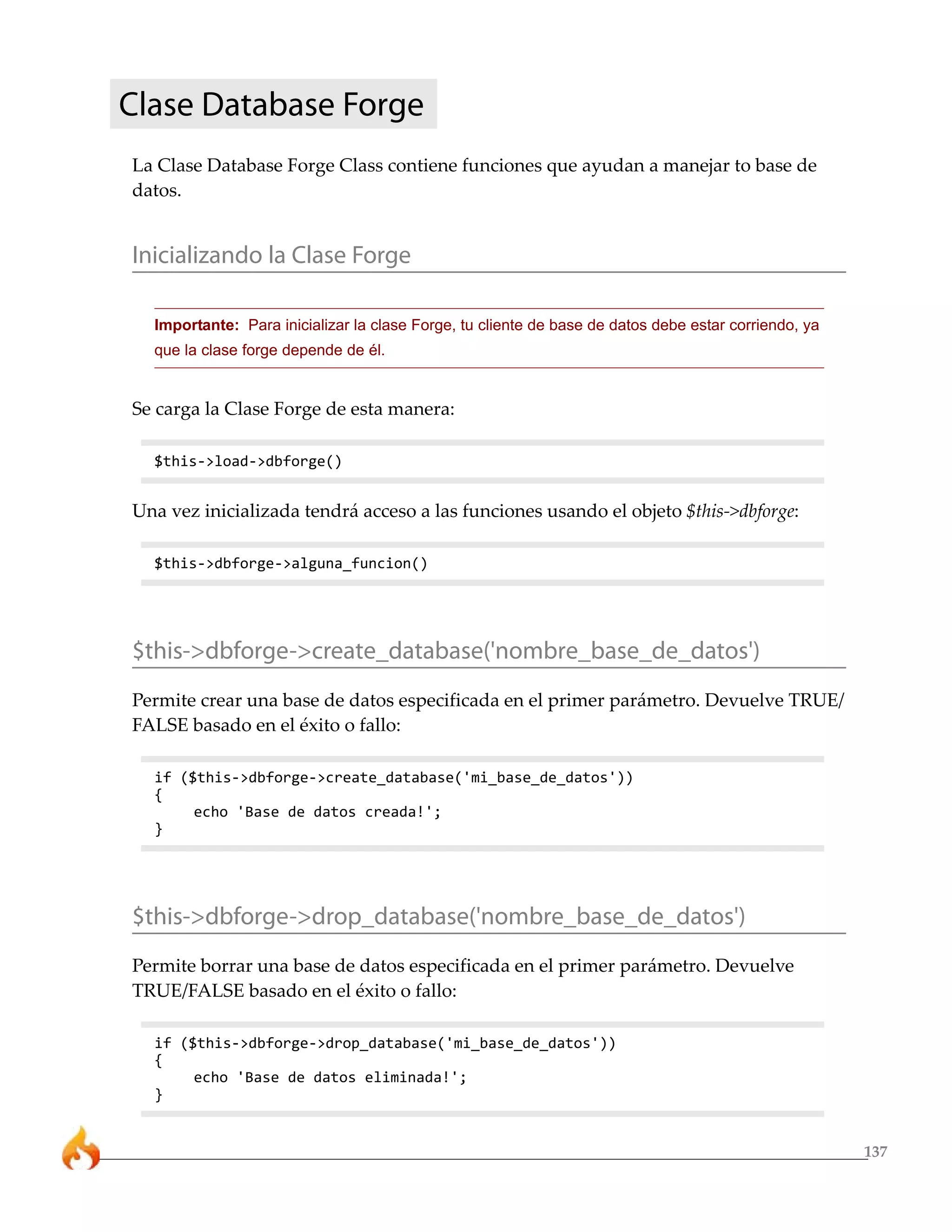 Clase Database Forge
La Clase Database Forge Class contiene funciones que ayudan a manejar to base de
datos.


Inicializando la Clase Forge

  Importante: Para inicializar la clase Forge, tu cliente de base de datos debe estar corriendo, ya
  que la clase forge depende de él.


Se carga la Clase Forge de esta manera:

  $this->load->dbforge()


Una vez inicializada tendrá acceso a las funciones usando el objeto $this->dbforge:

  $this->dbforge->alguna_funcion()




$this->dbforge->create_database('nombre_base_de_datos')
Permite crear una base de datos especificada en el primer parámetro. Devuelve TRUE/
FALSE basado en el éxito o fallo:

  if ($this->dbforge->create_database('mi_base_de_datos'))
  {
       echo 'Base de datos creada!';
  }




$this->dbforge->drop_database('nombre_base_de_datos')
Permite borrar una base de datos especificada en el primer parámetro. Devuelve
TRUE/FALSE basado en el éxito o fallo:

  if ($this->dbforge->drop_database('mi_base_de_datos'))
  {
       echo 'Base de datos eliminada!';
  }


                                                                                                      137
 