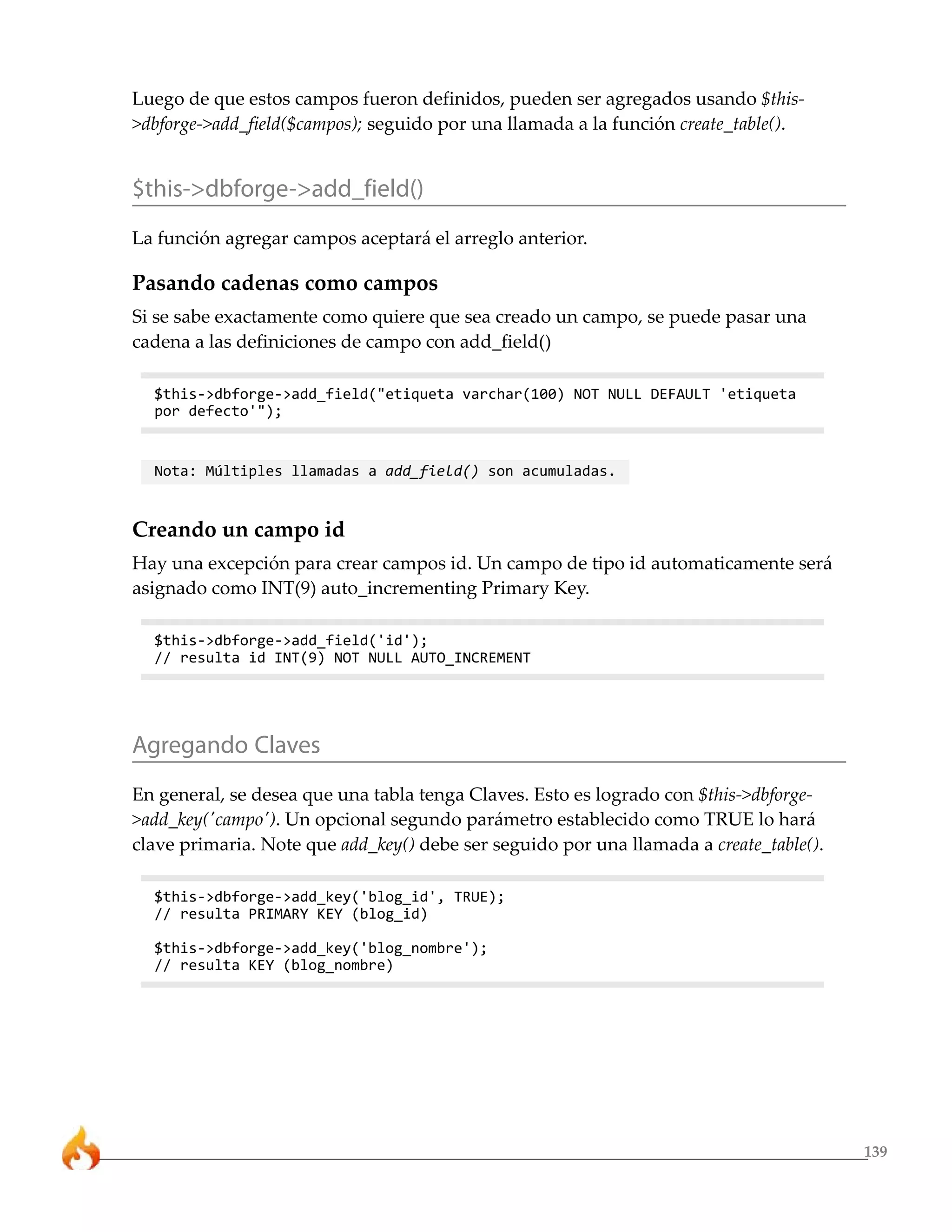 Luego de que estos campos fueron definidos, pueden ser agregados usando $this-
>dbforge->add_field($campos); seguido por una llamada a la función create_table().


$this->dbforge->add_field()
La función agregar campos aceptará el arreglo anterior.

Pasando cadenas como campos
Si se sabe exactamente como quiere que sea creado un campo, se puede pasar una
cadena a las definiciones de campo con add_field()

  $this->dbforge->add_field("etiqueta varchar(100) NOT NULL DEFAULT 'etiqueta
  por defecto'");


  Nota: Múltiples llamadas a add_field() son acumuladas.


Creando un campo id
Hay una excepción para crear campos id. Un campo de tipo id automaticamente será
asignado como INT(9) auto_incrementing Primary Key.

  $this->dbforge->add_field('id');
  // resulta id INT(9) NOT NULL AUTO_INCREMENT




Agregando Claves
En general, se desea que una tabla tenga Claves. Esto es logrado con $this->dbforge-
>add_key('campo'). Un opcional segundo parámetro establecido como TRUE lo hará
clave primaria. Note que add_key() debe ser seguido por una llamada a create_table().

  $this->dbforge->add_key('blog_id', TRUE);
  // resulta PRIMARY KEY (blog_id)

  $this->dbforge->add_key('blog_nombre');
  // resulta KEY (blog_nombre)




                                                                                        139
 