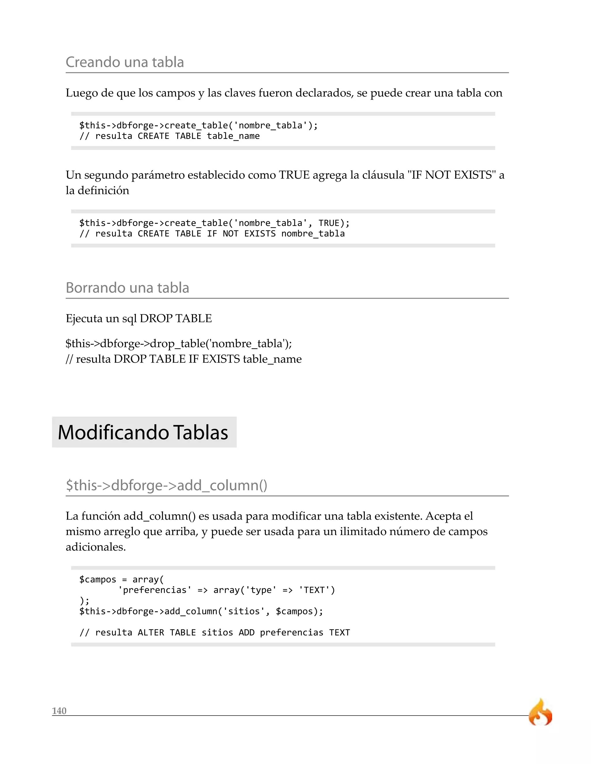 Creando una tabla
  Luego de que los campos y las claves fueron declarados, se puede crear una tabla con

      $this->dbforge->create_table('nombre_tabla');
      // resulta CREATE TABLE table_name



  Un segundo parámetro establecido como TRUE agrega la cláusula "IF NOT EXISTS" a
  la definición

      $this->dbforge->create_table('nombre_tabla', TRUE);
      // resulta CREATE TABLE IF NOT EXISTS nombre_tabla




  Borrando una tabla
  Ejecuta un sql DROP TABLE

  $this->dbforge->drop_table('nombre_tabla');
  // resulta DROP TABLE IF EXISTS table_name




 Modificando Tablas

  $this->dbforge->add_column()
  La función add_column() es usada para modificar una tabla existente. Acepta el
  mismo arreglo que arriba, y puede ser usada para un ilimitado número de campos
  adicionales.

      $campos = array(
             'preferencias' => array('type' => 'TEXT')
      );
      $this->dbforge->add_column('sitios', $campos);

      // resulta ALTER TABLE sitios ADD preferencias TEXT




140
 