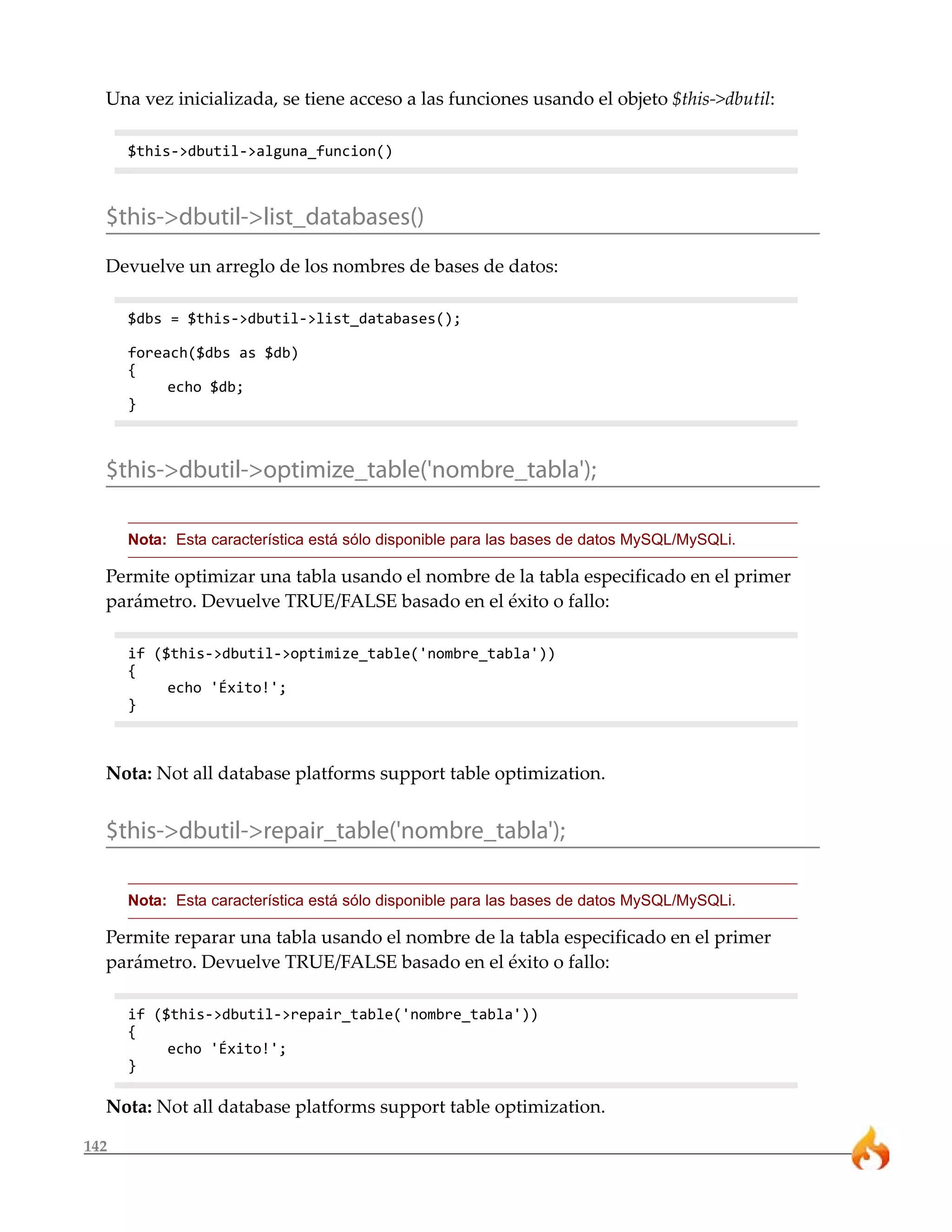 Una vez inicializada, se tiene acceso a las funciones usando el objeto $this->dbutil:

      $this->dbutil->alguna_funcion()



  $this->dbutil->list_databases()
  Devuelve un arreglo de los nombres de bases de datos:

      $dbs = $this->dbutil->list_databases();

      foreach($dbs as $db)
      {
           echo $db;
      }



  $this->dbutil->optimize_table('nombre_tabla');

      Nota: Esta característica está sólo disponible para las bases de datos MySQL/MySQLi.

  Permite optimizar una tabla usando el nombre de la tabla especificado en el primer
  parámetro. Devuelve TRUE/FALSE basado en el éxito o fallo:

      if ($this->dbutil->optimize_table('nombre_tabla'))
      {
           echo 'Éxito!';
      }



  Nota: Not all database platforms support table optimization.


  $this->dbutil->repair_table('nombre_tabla');

      Nota: Esta característica está sólo disponible para las bases de datos MySQL/MySQLi.

  Permite reparar una tabla usando el nombre de la tabla especificado en el primer
  parámetro. Devuelve TRUE/FALSE basado en el éxito o fallo:

      if ($this->dbutil->repair_table('nombre_tabla'))
      {
           echo 'Éxito!';
      }

  Nota: Not all database platforms support table optimization.

142
 