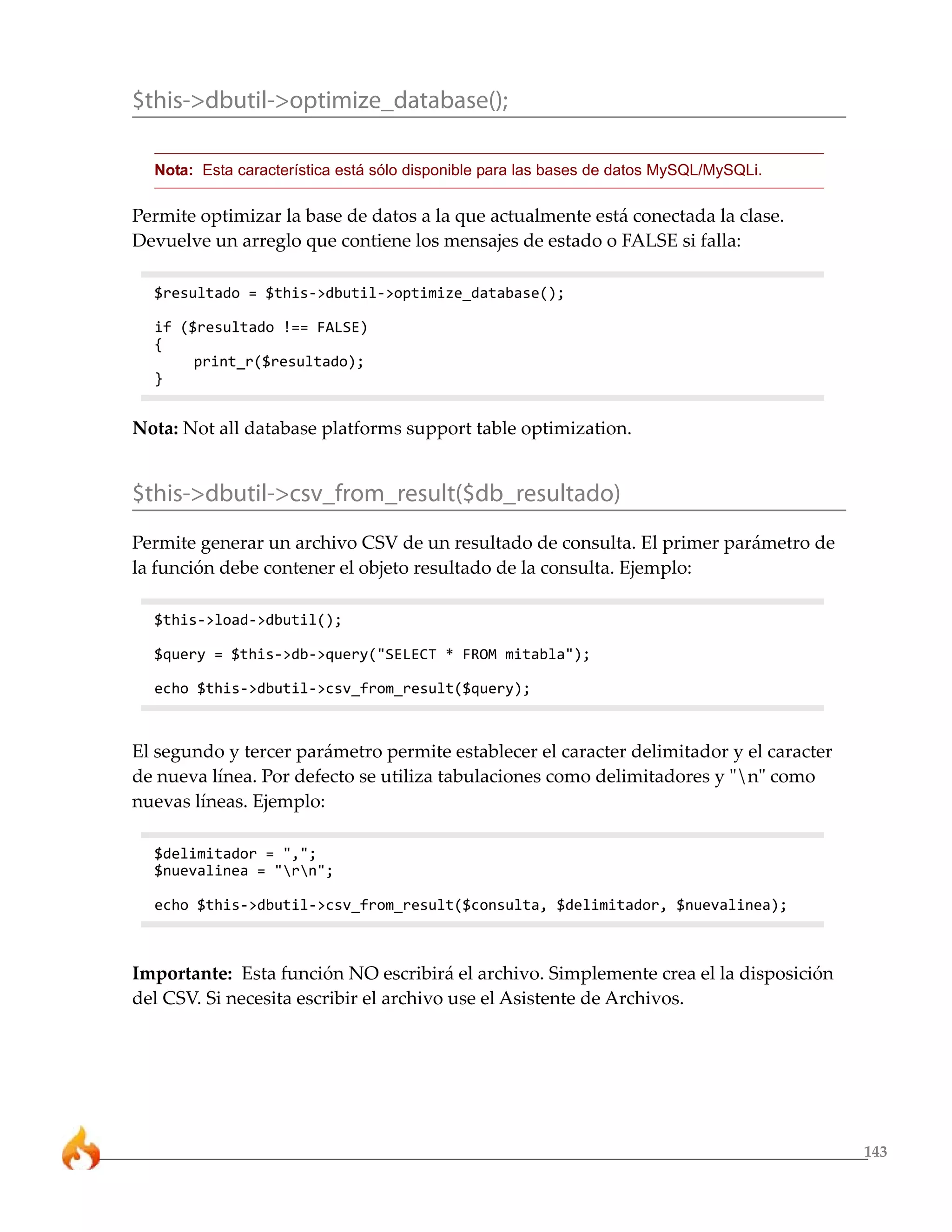 $this->dbutil->optimize_database();

  Nota: Esta característica está sólo disponible para las bases de datos MySQL/MySQLi.

Permite optimizar la base de datos a la que actualmente está conectada la clase.
Devuelve un arreglo que contiene los mensajes de estado o FALSE si falla:

  $resultado = $this->dbutil->optimize_database();

  if ($resultado !== FALSE)
  {
       print_r($resultado);
  }


Nota: Not all database platforms support table optimization.


$this->dbutil->csv_from_result($db_resultado)
Permite generar un archivo CSV de un resultado de consulta. El primer parámetro de
la función debe contener el objeto resultado de la consulta. Ejemplo:

  $this->load->dbutil();

  $query = $this->db->query("SELECT * FROM mitabla");

  echo $this->dbutil->csv_from_result($query);



El segundo y tercer parámetro permite establecer el caracter delimitador y el caracter
de nueva línea. Por defecto se utiliza tabulaciones como delimitadores y "n" como
nuevas líneas. Ejemplo:

  $delimitador = ",";
  $nuevalinea = "rn";

  echo $this->dbutil->csv_from_result($consulta, $delimitador, $nuevalinea);



Importante: Esta función NO escribirá el archivo. Simplemente crea el la disposición
del CSV. Si necesita escribir el archivo use el Asistente de Archivos.




                                                                                         143
 