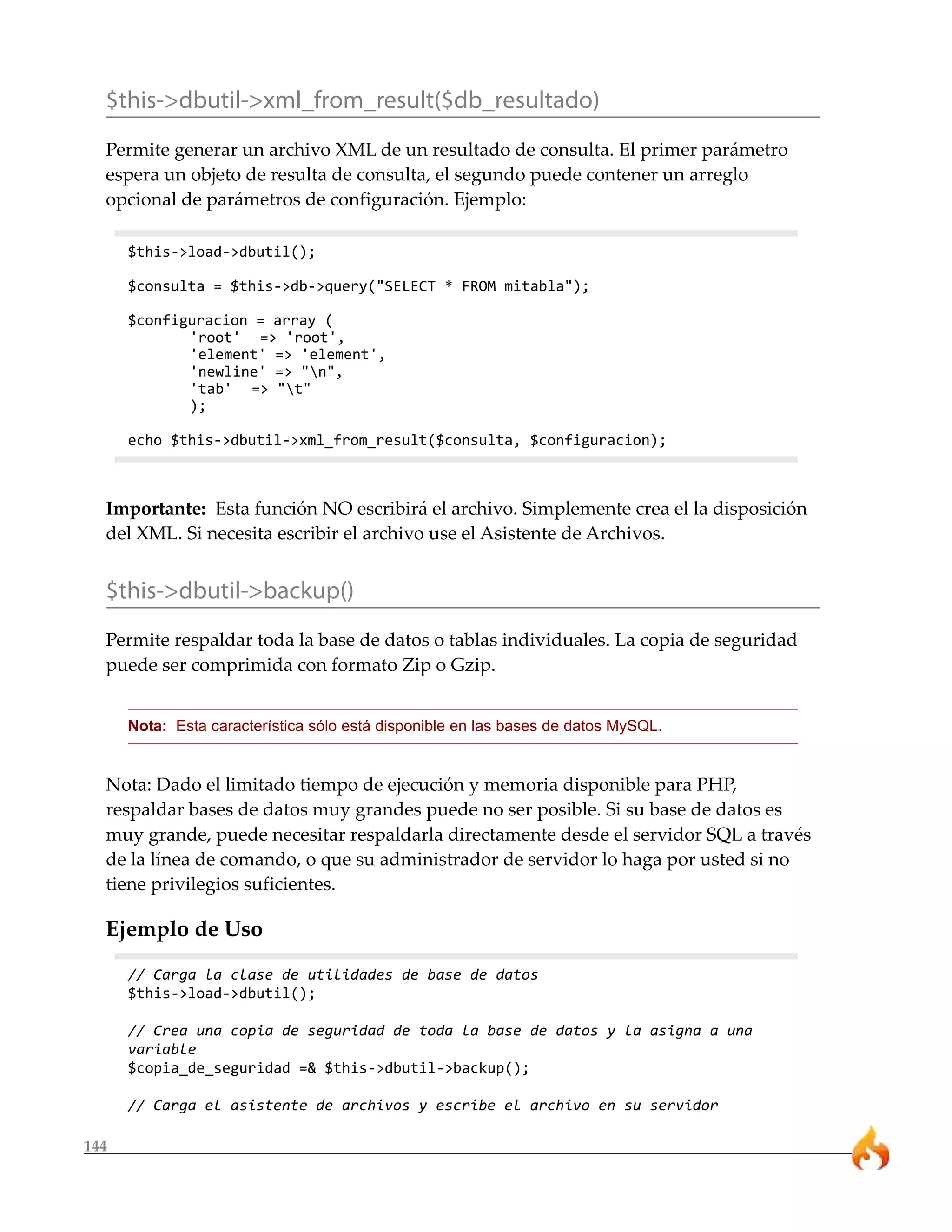 $this->dbutil->xml_from_result($db_resultado)
  Permite generar un archivo XML de un resultado de consulta. El primer parámetro
  espera un objeto de resulta de consulta, el segundo puede contener un arreglo
  opcional de parámetros de configuración. Ejemplo:

      $this->load->dbutil();

      $consulta = $this->db->query("SELECT * FROM mitabla");

      $configuracion = array (
             'root' => 'root',
             'element' => 'element',
             'newline' => "n",
             'tab' => "t"
             );

      echo $this->dbutil->xml_from_result($consulta, $configuracion);



  Importante: Esta función NO escribirá el archivo. Simplemente crea el la disposición
  del XML. Si necesita escribir el archivo use el Asistente de Archivos.


  $this->dbutil->backup()
  Permite respaldar toda la base de datos o tablas individuales. La copia de seguridad
  puede ser comprimida con formato Zip o Gzip.


      Nota: Esta característica sólo está disponible en las bases de datos MySQL.


  Nota: Dado el limitado tiempo de ejecución y memoria disponible para PHP,
  respaldar bases de datos muy grandes puede no ser posible. Si su base de datos es
  muy grande, puede necesitar respaldarla directamente desde el servidor SQL a través
  de la línea de comando, o que su administrador de servidor lo haga por usted si no
  tiene privilegios suficientes.

  Ejemplo de Uso
      // Carga la clase de utilidades de base de datos
      $this->load->dbutil();

      // Crea una copia de seguridad de toda la base de datos y la asigna a una
      variable
      $copia_de_seguridad =& $this->dbutil->backup();

      // Carga el asistente de archivos y escribe el archivo en su servidor

144
 