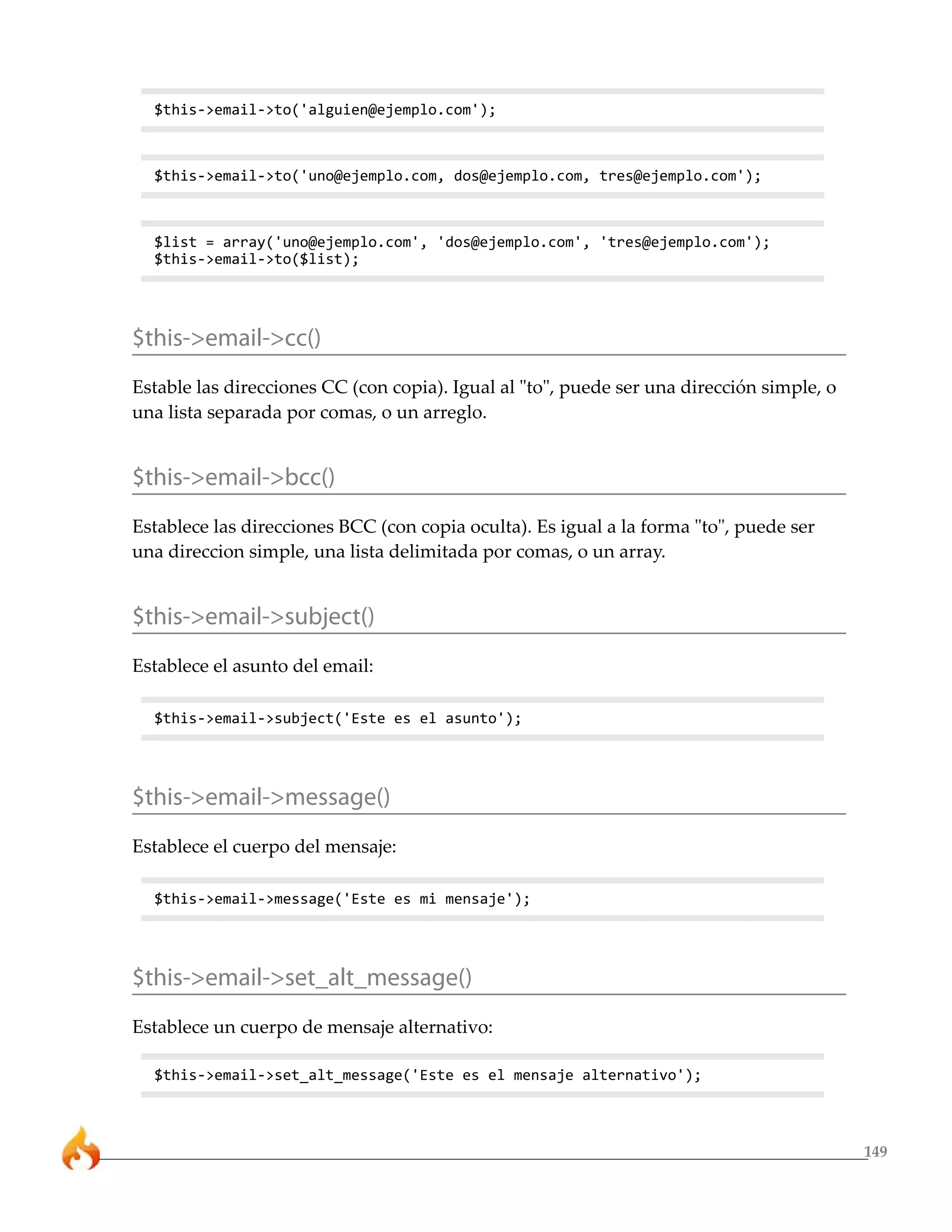 $this->email->to('alguien@ejemplo.com');



  $this->email->to('uno@ejemplo.com, dos@ejemplo.com, tres@ejemplo.com');



  $list = array('uno@ejemplo.com', 'dos@ejemplo.com', 'tres@ejemplo.com');
  $this->email->to($list);




$this->email->cc()
Estable las direcciones CC (con copia). Igual al "to", puede ser una dirección simple, o
una lista separada por comas, o un arreglo.


$this->email->bcc()
Establece las direcciones BCC (con copia oculta). Es igual a la forma "to", puede ser
una direccion simple, una lista delimitada por comas, o un array.


$this->email->subject()
Establece el asunto del email:

  $this->email->subject('Este es el asunto');




$this->email->message()
Establece el cuerpo del mensaje:

  $this->email->message('Este es mi mensaje');




$this->email->set_alt_message()
Establece un cuerpo de mensaje alternativo:

  $this->email->set_alt_message('Este es el mensaje alternativo');



                                                                                           149
 