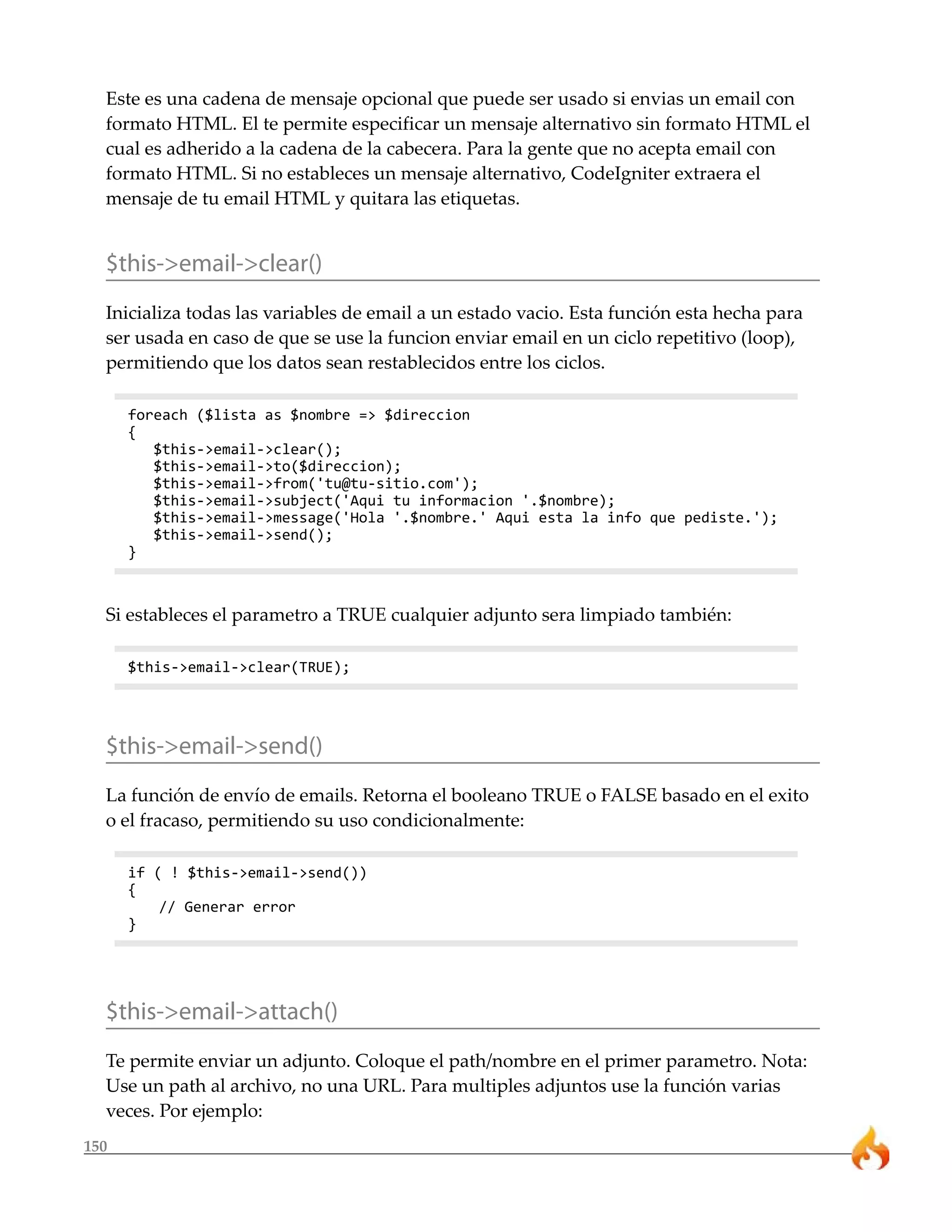 Este es una cadena de mensaje opcional que puede ser usado si envias un email con
  formato HTML. El te permite especificar un mensaje alternativo sin formato HTML el
  cual es adherido a la cadena de la cabecera. Para la gente que no acepta email con
  formato HTML. Si no estableces un mensaje alternativo, CodeIgniter extraera el
  mensaje de tu email HTML y quitara las etiquetas.


  $this->email->clear()
  Inicializa todas las variables de email a un estado vacio. Esta función esta hecha para
  ser usada en caso de que se use la funcion enviar email en un ciclo repetitivo (loop),
  permitiendo que los datos sean restablecidos entre los ciclos.

      foreach ($lista as $nombre => $direccion
      {
         $this->email->clear();
         $this->email->to($direccion);
         $this->email->from('tu@tu-sitio.com');
         $this->email->subject('Aqui tu informacion '.$nombre);
         $this->email->message('Hola '.$nombre.' Aqui esta la info que pediste.');
         $this->email->send();
      }



  Si estableces el parametro a TRUE cualquier adjunto sera limpiado también:

      $this->email->clear(TRUE);




  $this->email->send()
  La función de envío de emails. Retorna el booleano TRUE o FALSE basado en el exito
  o el fracaso, permitiendo su uso condicionalmente:

      if ( ! $this->email->send())
      {
          // Generar error
      }




  $this->email->attach()
  Te permite enviar un adjunto. Coloque el path/nombre en el primer parametro. Nota:
  Use un path al archivo, no una URL. Para multiples adjuntos use la función varias
  veces. Por ejemplo:
150
 