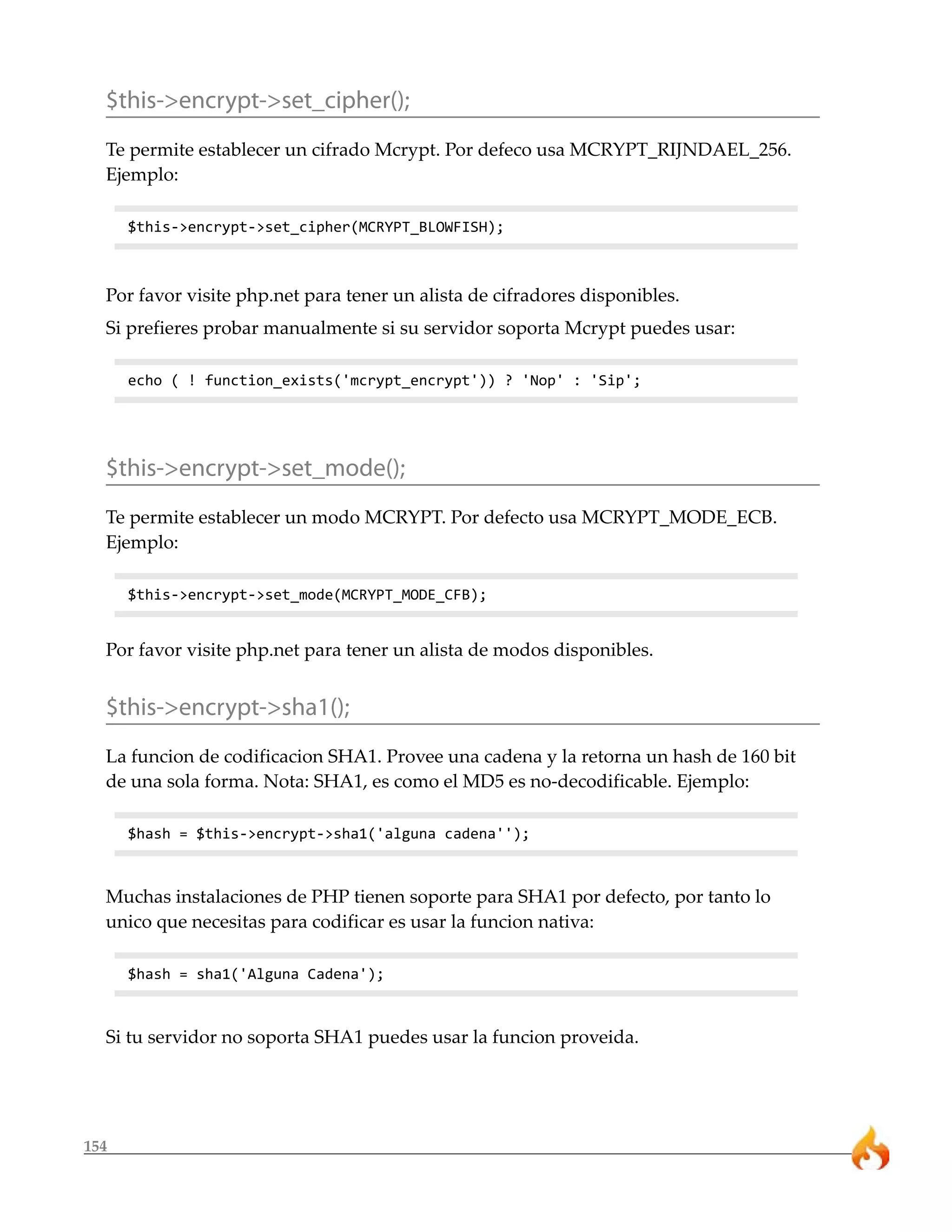 $this->encrypt->set_cipher();
  Te permite establecer un cifrado Mcrypt. Por defeco usa MCRYPT_RIJNDAEL_256.
  Ejemplo:

      $this->encrypt->set_cipher(MCRYPT_BLOWFISH);



  Por favor visite php.net para tener un alista de cifradores disponibles.
  Si prefieres probar manualmente si su servidor soporta Mcrypt puedes usar:

      echo ( ! function_exists('mcrypt_encrypt')) ? 'Nop' : 'Sip';




  $this->encrypt->set_mode();
  Te permite establecer un modo MCRYPT. Por defecto usa MCRYPT_MODE_ECB.
  Ejemplo:

      $this->encrypt->set_mode(MCRYPT_MODE_CFB);


  Por favor visite php.net para tener un alista de modos disponibles.


  $this->encrypt->sha1();
  La funcion de codificacion SHA1. Provee una cadena y la retorna un hash de 160 bit
  de una sola forma. Nota: SHA1, es como el MD5 es no-decodificable. Ejemplo:

      $hash = $this->encrypt->sha1('alguna cadena'');



  Muchas instalaciones de PHP tienen soporte para SHA1 por defecto, por tanto lo
  unico que necesitas para codificar es usar la funcion nativa:

      $hash = sha1('Alguna Cadena');



  Si tu servidor no soporta SHA1 puedes usar la funcion proveida.




154
 