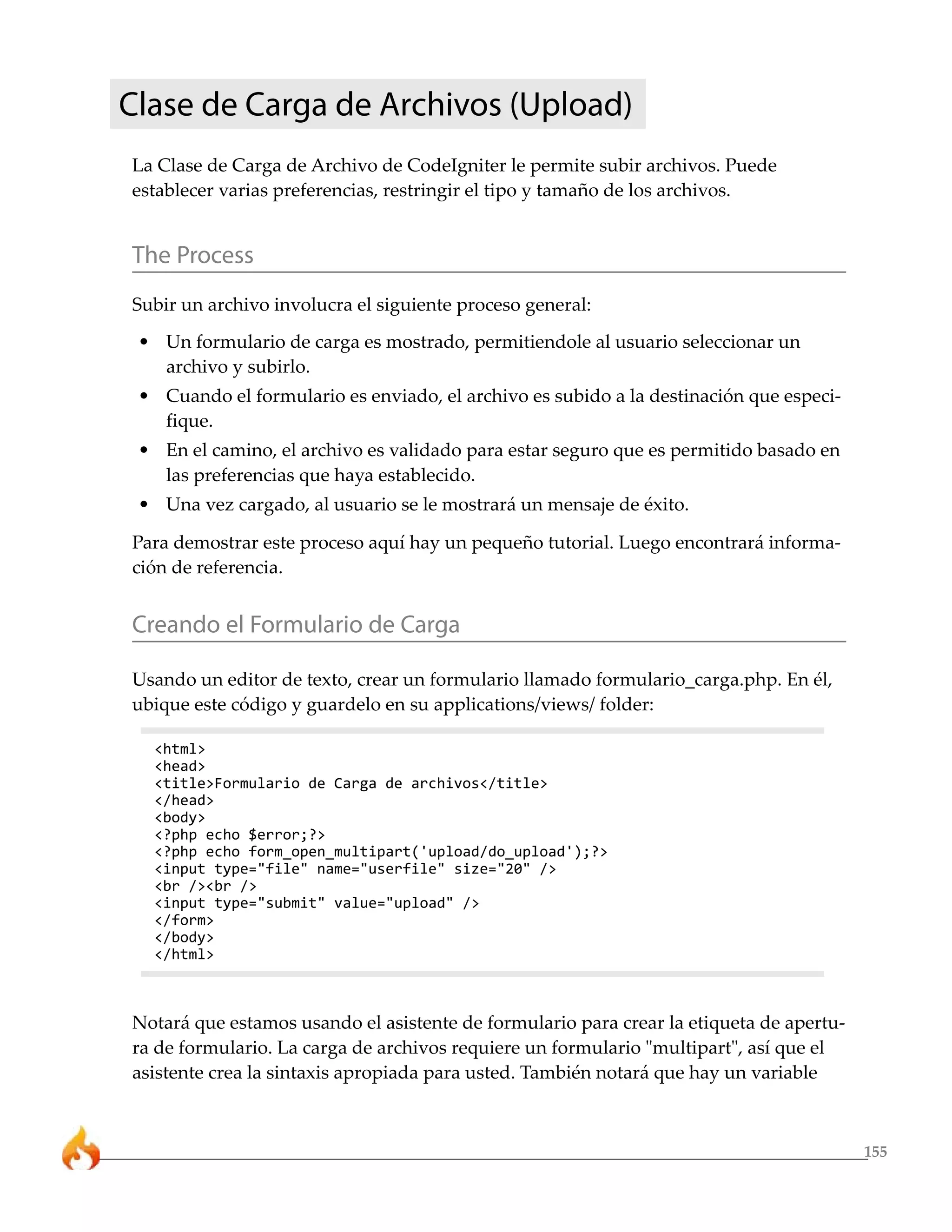 Clase de Carga de Archivos (Upload)
La Clase de Carga de Archivo de CodeIgniter le permite subir archivos. Puede
establecer varias preferencias, restringir el tipo y tamaño de los archivos.


The Process
Subir un archivo involucra el siguiente proceso general:
 • Un formulario de carga es mostrado, permitiendole al usuario seleccionar un
   archivo y subirlo.
 • Cuando el formulario es enviado, el archivo es subido a la destinación que especi-
   fique.
 • En el camino, el archivo es validado para estar seguro que es permitido basado en
   las preferencias que haya establecido.
 • Una vez cargado, al usuario se le mostrará un mensaje de éxito.

Para demostrar este proceso aquí hay un pequeño tutorial. Luego encontrará informa-
ción de referencia.


Creando el Formulario de Carga

Usando un editor de texto, crear un formulario llamado formulario_carga.php. En él,
ubique este código y guardelo en su applications/views/ folder:

  <html>
  <head>
  <title>Formulario de Carga de archivos</title>
  </head>
  <body>
  <?php echo $error;?>
  <?php echo form_open_multipart('upload/do_upload');?>
  <input type="file" name="userfile" size="20" />
  <br /><br />
  <input type="submit" value="upload" />
  </form>
  </body>
  </html>



Notará que estamos usando el asistente de formulario para crear la etiqueta de apertu-
ra de formulario. La carga de archivos requiere un formulario "multipart", así que el
asistente crea la sintaxis apropiada para usted. También notará que hay un variable



                                                                                         155
 