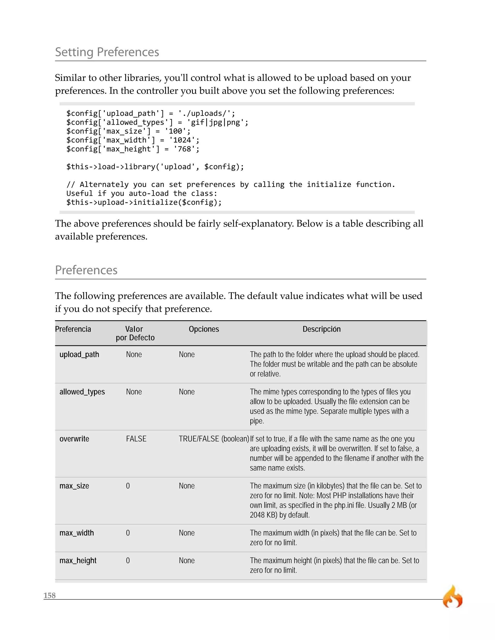 Setting Preferences
  Similar to other libraries, you'll control what is allowed to be upload based on your
  preferences. In the controller you built above you set the following preferences:

        $config['upload_path'] = './uploads/';
        $config['allowed_types'] = 'gif|jpg|png';
        $config['max_size'] = '100';
        $config['max_width'] = '1024';
        $config['max_height'] = '768';

        $this->load->library('upload', $config);

        // Alternately you can set preferences by calling the initialize function.
        Useful if you auto-load the class:
        $this->upload->initialize($config);

  The above preferences should be fairly self-explanatory. Below is a table describing all
  available preferences.


  Preferences
  The following preferences are available. The default value indicates what will be used
  if you do not specify that preference.

  Preferencia           Valor          Opciones                               Descripción
                      por Defecto

      upload_path       None        None                    The path to the folder where the upload should be placed.
                                                            The folder must be writable and the path can be absolute
                                                            or relative.

      allowed_types     None        None                    The mime types corresponding to the types of files you
                                                            allow to be uploaded. Usually the file extension can be
                                                            used as the mime type. Separate multiple types with a
                                                            pipe.

      overwrite         FALSE       TRUE/FALSE (boolean)If set to true, if a file with the same name as the one you
                                                        are uploading exists, it will be overwritten. If set to false, a
                                                        number will be appended to the filename if another with the
                                                        same name exists.

      max_size          0           None                    The maximum size (in kilobytes) that the file can be. Set to
                                                            zero for no limit. Note: Most PHP installations have their
                                                            own limit, as specified in the php.ini file. Usually 2 MB (or
                                                            2048 KB) by default.

      max_width         0           None                    The maximum width (in pixels) that the file can be. Set to
                                                            zero for no limit.

      max_height        0           None                    The maximum height (in pixels) that the file can be. Set to
                                                            zero for no limit.


158
 