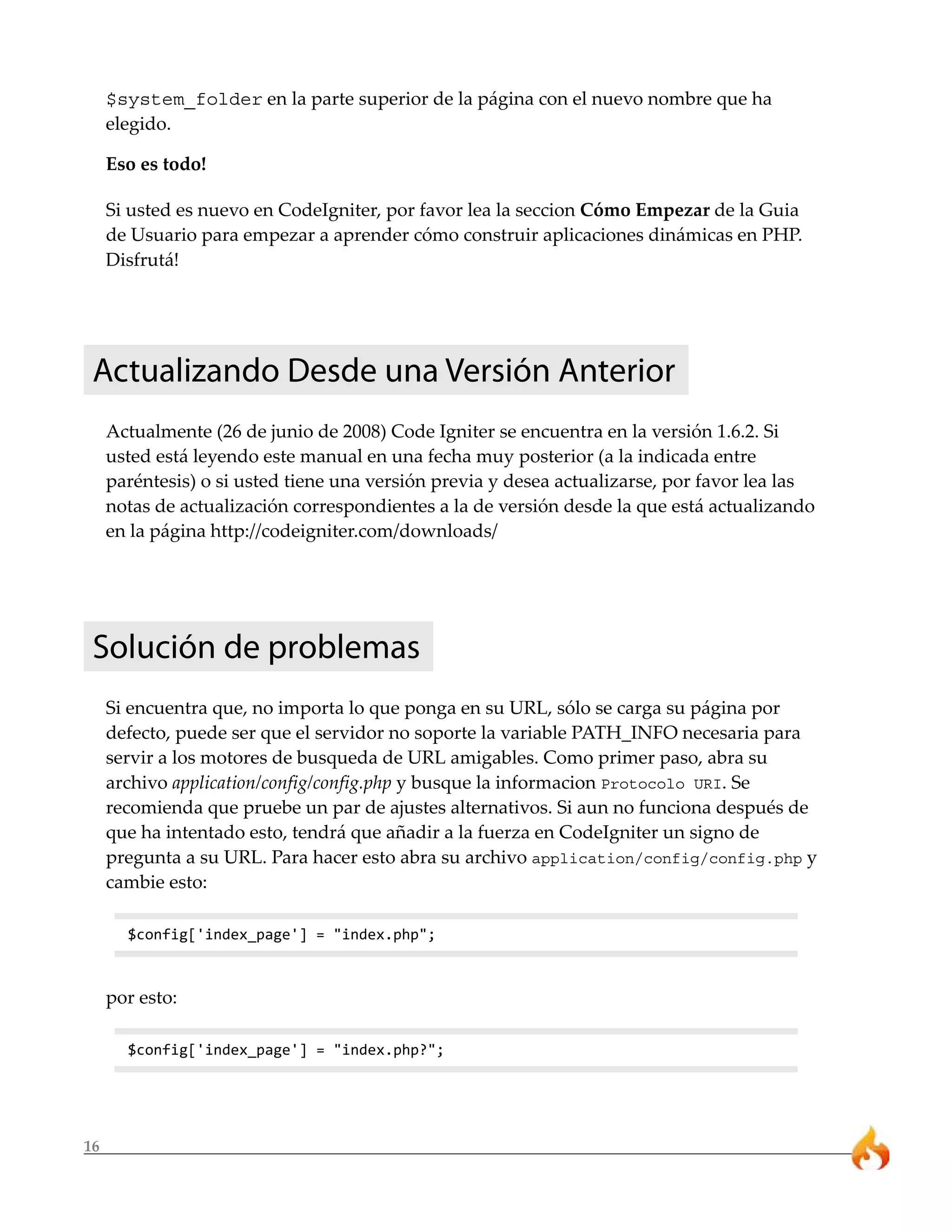 $system_folder en la parte superior de la página con el nuevo nombre que ha
     elegido.

     Eso es todo!

     Si usted es nuevo en CodeIgniter, por favor lea la seccion Cómo Empezar de la Guia
     de Usuario para empezar a aprender cómo construir aplicaciones dinámicas en PHP.
     Disfrutá!




 Actualizando Desde una Versión Anterior
     Actualmente (26 de junio de 2008) Code Igniter se encuentra en la versión 1.6.2. Si
     usted está leyendo este manual en una fecha muy posterior (a la indicada entre
     paréntesis) o si usted tiene una versión previa y desea actualizarse, por favor lea las
     notas de actualización correspondientes a la de versión desde la que está actualizando
     en la página http://codeigniter.com/downloads/




 Solución de problemas
     Si encuentra que, no importa lo que ponga en su URL, sólo se carga su página por
     defecto, puede ser que el servidor no soporte la variable PATH_INFO necesaria para
     servir a los motores de busqueda de URL amigables. Como primer paso, abra su
     archivo application/config/config.php y busque la informacion Protocolo URI. Se
     recomienda que pruebe un par de ajustes alternativos. Si aun no funciona después de
     que ha intentado esto, tendrá que añadir a la fuerza en CodeIgniter un signo de
     pregunta a su URL. Para hacer esto abra su archivo application/config/config.php y
     cambie esto:

       $config['index_page'] = "index.php";



     por esto:

       $config['index_page'] = "index.php?";




16
 