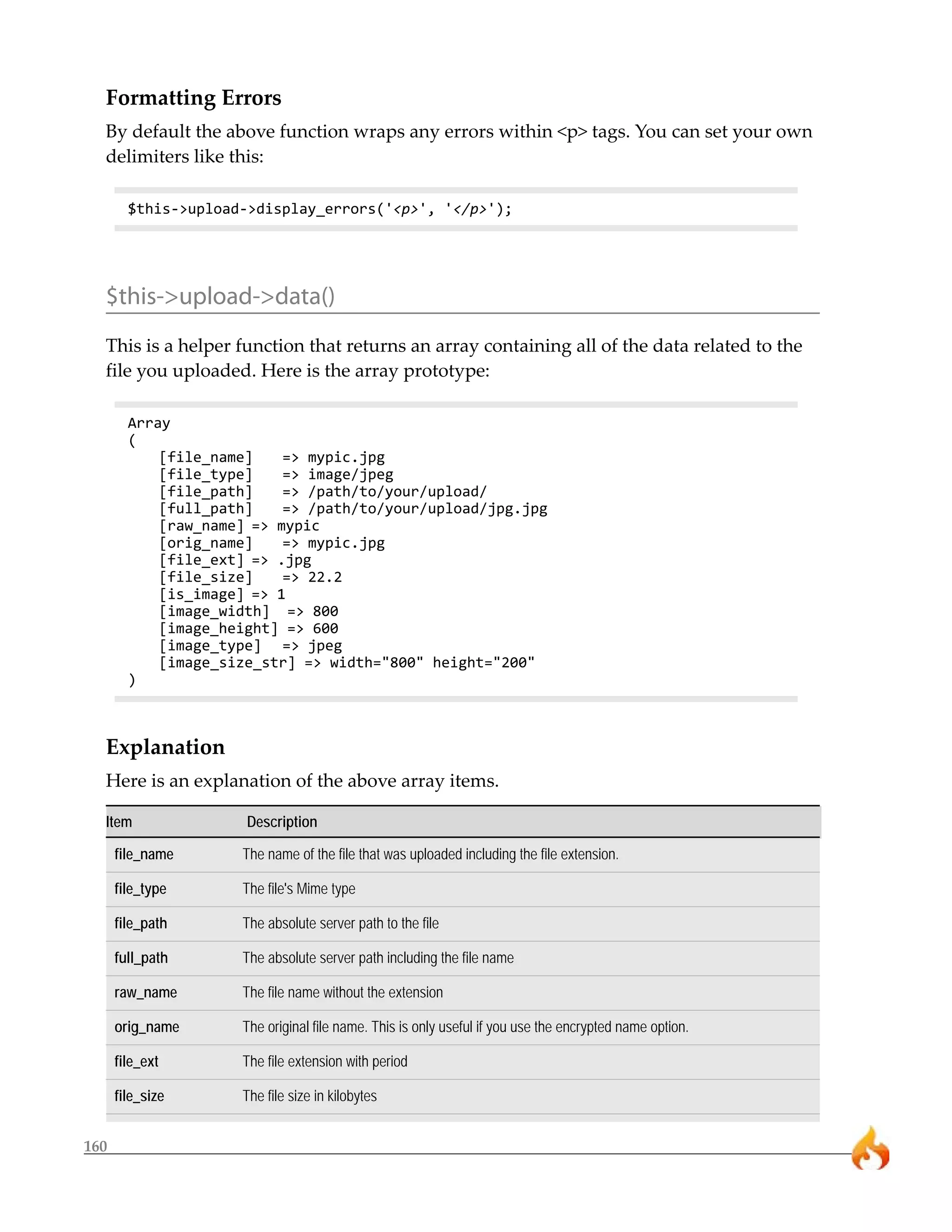 Formatting Errors
  By default the above function wraps any errors within <p> tags. You can set your own
  delimiters like this:

        $this->upload->display_errors('<p>', '</p>');




  $this->upload->data()
  This is a helper function that returns an array containing all of the data related to the
  file you uploaded. Here is the array prototype:

        Array
        (
            [file_name]    => mypic.jpg
            [file_type]    => image/jpeg
            [file_path]    => /path/to/your/upload/
            [full_path]    => /path/to/your/upload/jpg.jpg
            [raw_name] => mypic
            [orig_name]    => mypic.jpg
            [file_ext] => .jpg
            [file_size]    => 22.2
            [is_image] => 1
            [image_width] => 800
            [image_height] => 600
            [image_type] => jpeg
            [image_size_str] => width="800" height="200"
        )



  Explanation
  Here is an explanation of the above array items.

  Item                Description

      file_name      The name of the file that was uploaded including the file extension.

      file_type      The file's Mime type

      file_path      The absolute server path to the file

      full_path      The absolute server path including the file name

      raw_name       The file name without the extension

      orig_name      The original file name. This is only useful if you use the encrypted name option.

      file_ext       The file extension with period

      file_size      The file size in kilobytes


160
 