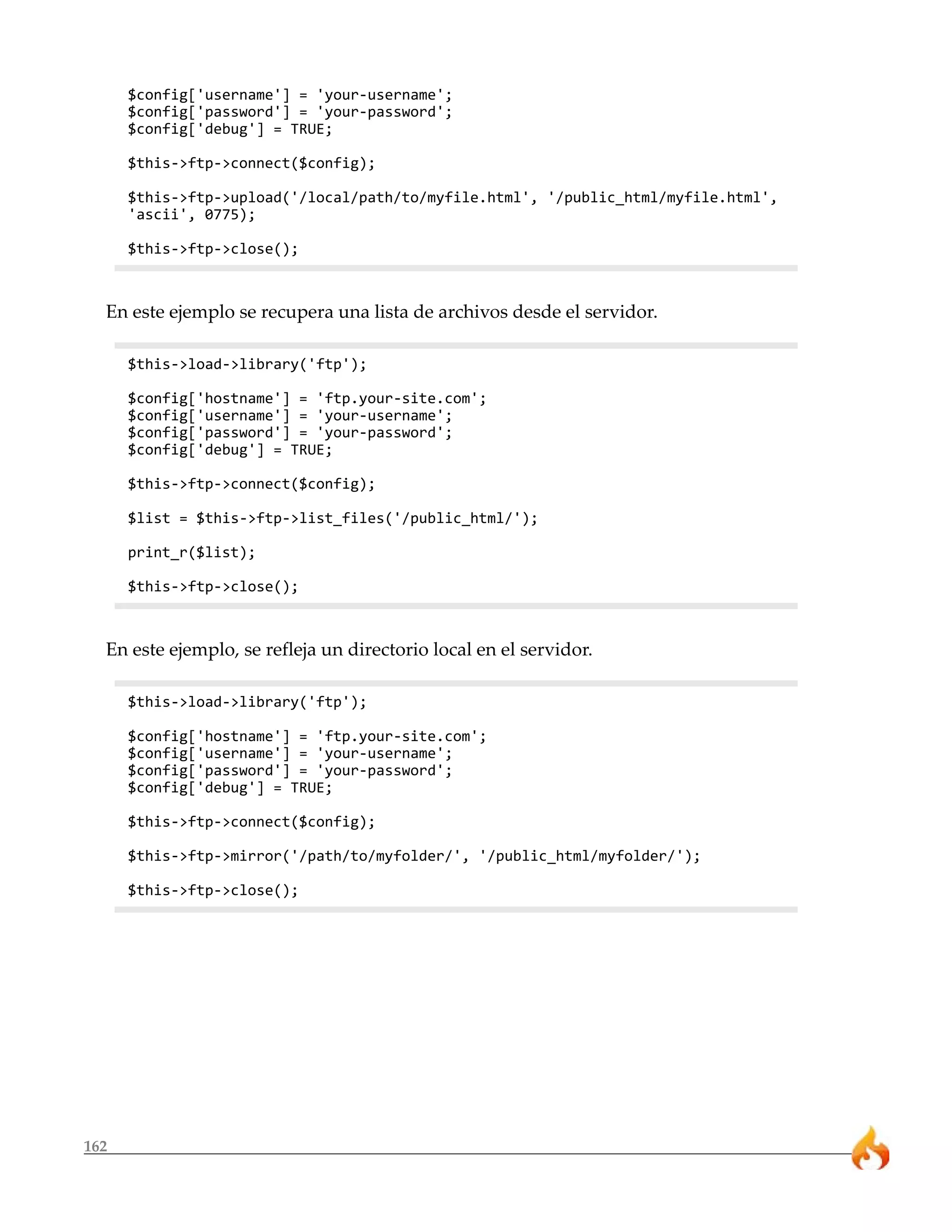 $config['username'] = 'your-username';
      $config['password'] = 'your-password';
      $config['debug'] = TRUE;

      $this->ftp->connect($config);

      $this->ftp->upload('/local/path/to/myfile.html', '/public_html/myfile.html',
      'ascii', 0775);

      $this->ftp->close();



  En este ejemplo se recupera una lista de archivos desde el servidor.

      $this->load->library('ftp');

      $config['hostname'] = 'ftp.your-site.com';
      $config['username'] = 'your-username';
      $config['password'] = 'your-password';
      $config['debug'] = TRUE;

      $this->ftp->connect($config);

      $list = $this->ftp->list_files('/public_html/');

      print_r($list);

      $this->ftp->close();



  En este ejemplo, se refleja un directorio local en el servidor.

      $this->load->library('ftp');

      $config['hostname'] = 'ftp.your-site.com';
      $config['username'] = 'your-username';
      $config['password'] = 'your-password';
      $config['debug'] = TRUE;

      $this->ftp->connect($config);

      $this->ftp->mirror('/path/to/myfolder/', '/public_html/myfolder/');

      $this->ftp->close();




162
 