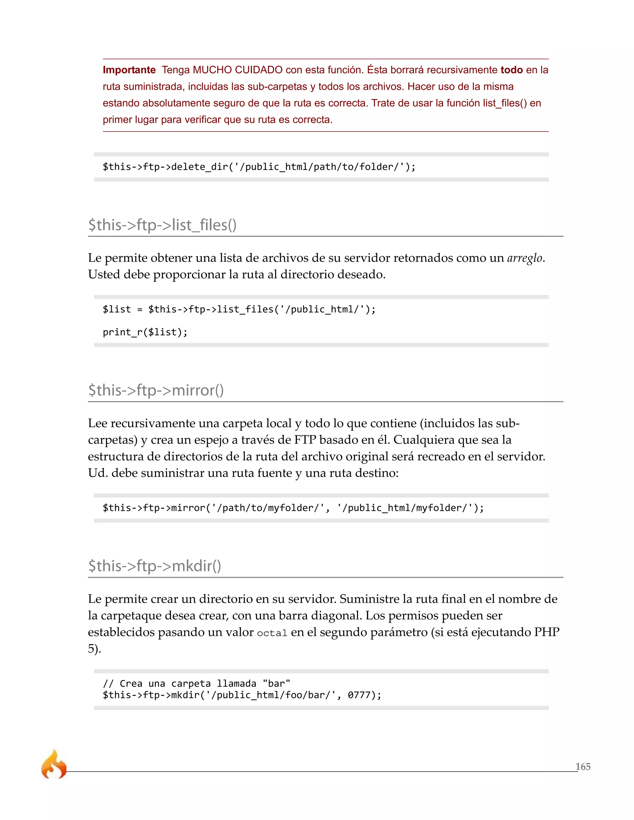 Importante Tenga MUCHO CUIDADO con esta función. Ésta borrará recursivamente todo en la
  ruta suministrada, incluidas las sub-carpetas y todos los archivos. Hacer uso de la misma
  estando absolutamente seguro de que la ruta es correcta. Trate de usar la función list_files() en
  primer lugar para verificar que su ruta es correcta.



  $this->ftp->delete_dir('/public_html/path/to/folder/');




$this->ftp->list_files()
Le permite obtener una lista de archivos de su servidor retornados como un arreglo.
Usted debe proporcionar la ruta al directorio deseado.

  $list = $this->ftp->list_files('/public_html/');

  print_r($list);




$this->ftp->mirror()
Lee recursivamente una carpeta local y todo lo que contiene (incluidos las sub-
carpetas) y crea un espejo a través de FTP basado en él. Cualquiera que sea la
estructura de directorios de la ruta del archivo original será recreado en el servidor.
Ud. debe suministrar una ruta fuente y una ruta destino:

  $this->ftp->mirror('/path/to/myfolder/', '/public_html/myfolder/');




$this->ftp->mkdir()
Le permite crear un directorio en su servidor. Suministre la ruta final en el nombre de
la carpetaque desea crear, con una barra diagonal. Los permisos pueden ser
establecidos pasando un valor octal en el segundo parámetro (si está ejecutando PHP
5).

  // Crea una carpeta llamada "bar"
  $this->ftp->mkdir('/public_html/foo/bar/', 0777);




                                                                                                      165
 