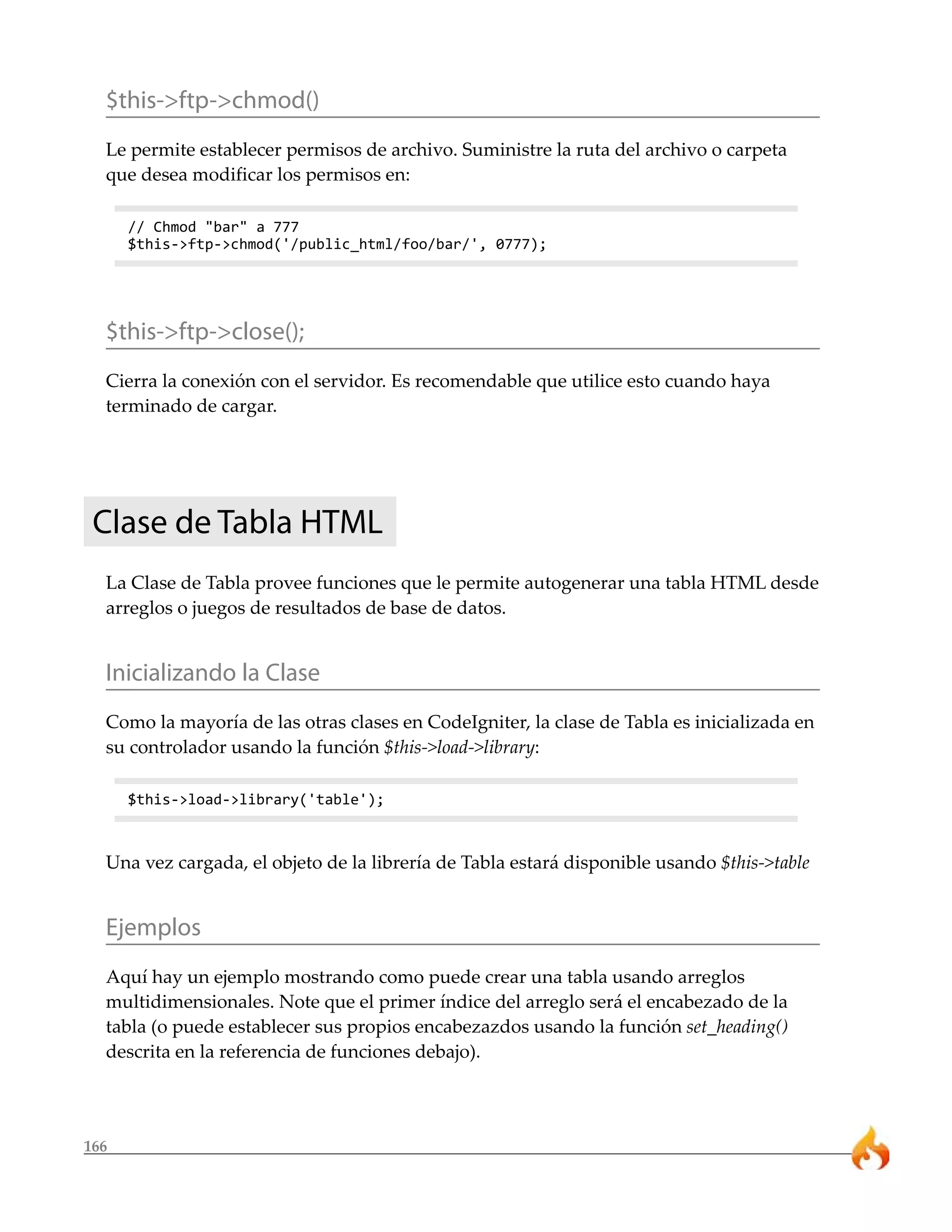 $this->ftp->chmod()
  Le permite establecer permisos de archivo. Suministre la ruta del archivo o carpeta
  que desea modificar los permisos en:

      // Chmod "bar" a 777
      $this->ftp->chmod('/public_html/foo/bar/', 0777);




  $this->ftp->close();
  Cierra la conexión con el servidor. Es recomendable que utilice esto cuando haya
  terminado de cargar.




 Clase de Tabla HTML
  La Clase de Tabla provee funciones que le permite autogenerar una tabla HTML desde
  arreglos o juegos de resultados de base de datos.


  Inicializando la Clase
  Como la mayoría de las otras clases en CodeIgniter, la clase de Tabla es inicializada en
  su controlador usando la función $this->load->library:

      $this->load->library('table');



  Una vez cargada, el objeto de la librería de Tabla estará disponible usando $this->table


  Ejemplos
  Aquí hay un ejemplo mostrando como puede crear una tabla usando arreglos
  multidimensionales. Note que el primer índice del arreglo será el encabezado de la
  tabla (o puede establecer sus propios encabezazdos usando la función set_heading()
  descrita en la referencia de funciones debajo).




166
 