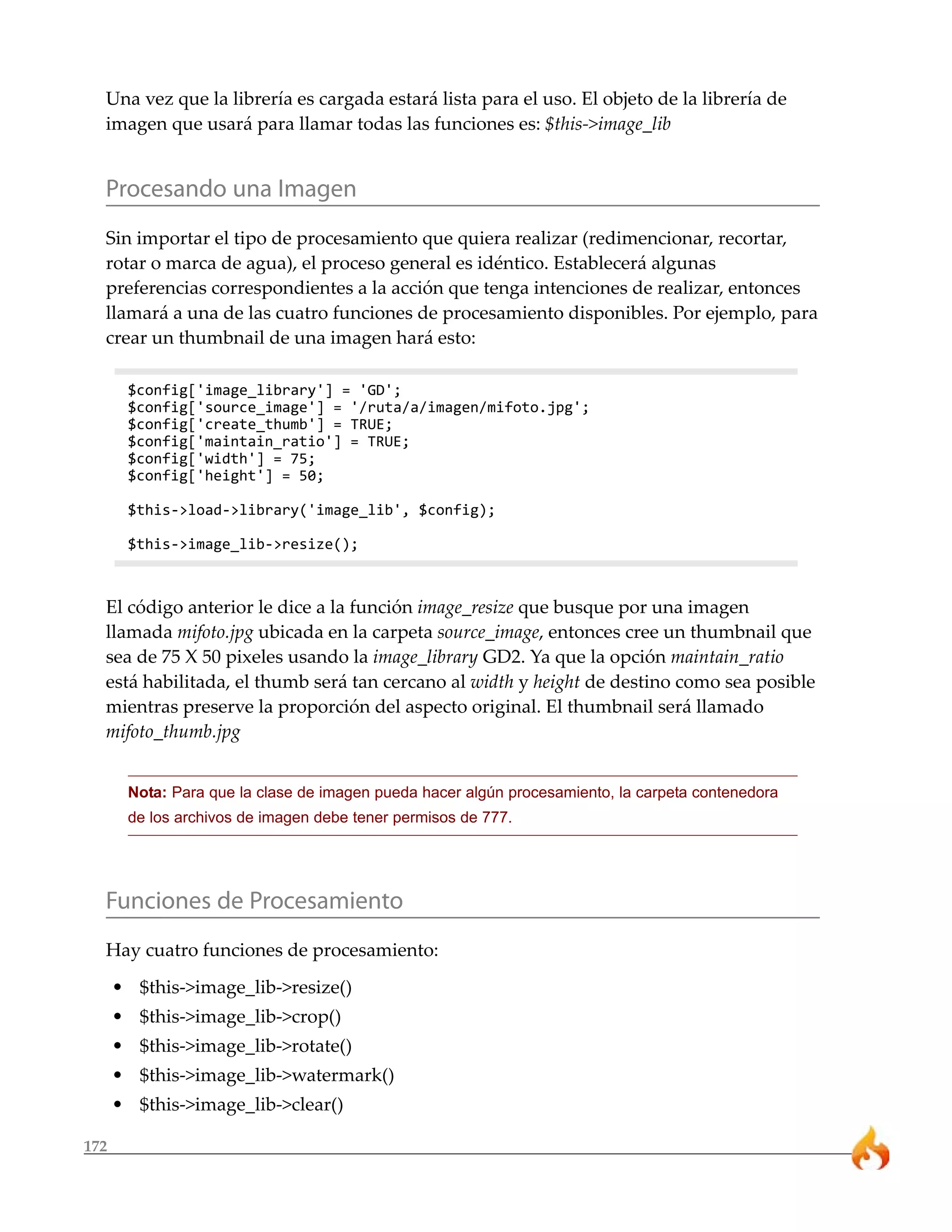 Una vez que la librería es cargada estará lista para el uso. El objeto de la librería de
  imagen que usará para llamar todas las funciones es: $this->image_lib


  Procesando una Imagen
  Sin importar el tipo de procesamiento que quiera realizar (redimencionar, recortar,
  rotar o marca de agua), el proceso general es idéntico. Establecerá algunas
  preferencias correspondientes a la acción que tenga intenciones de realizar, entonces
  llamará a una de las cuatro funciones de procesamiento disponibles. Por ejemplo, para
  crear un thumbnail de una imagen hará esto:

       $config['image_library'] = 'GD';
       $config['source_image'] = '/ruta/a/imagen/mifoto.jpg';
       $config['create_thumb'] = TRUE;
       $config['maintain_ratio'] = TRUE;
       $config['width'] = 75;
       $config['height'] = 50;

       $this->load->library('image_lib', $config);

       $this->image_lib->resize();



  El código anterior le dice a la función image_resize que busque por una imagen
  llamada mifoto.jpg ubicada en la carpeta source_image, entonces cree un thumbnail que
  sea de 75 X 50 pixeles usando la image_library GD2. Ya que la opción maintain_ratio
  está habilitada, el thumb será tan cercano al width y height de destino como sea posible
  mientras preserve la proporción del aspecto original. El thumbnail será llamado
  mifoto_thumb.jpg


       Nota: Para que la clase de imagen pueda hacer algún procesamiento, la carpeta contenedora
       de los archivos de imagen debe tener permisos de 777.




  Funciones de Procesamiento
  Hay cuatro funciones de procesamiento:
      • $this->image_lib->resize()
      • $this->image_lib->crop()
      • $this->image_lib->rotate()
      • $this->image_lib->watermark()
      • $this->image_lib->clear()

172
 
