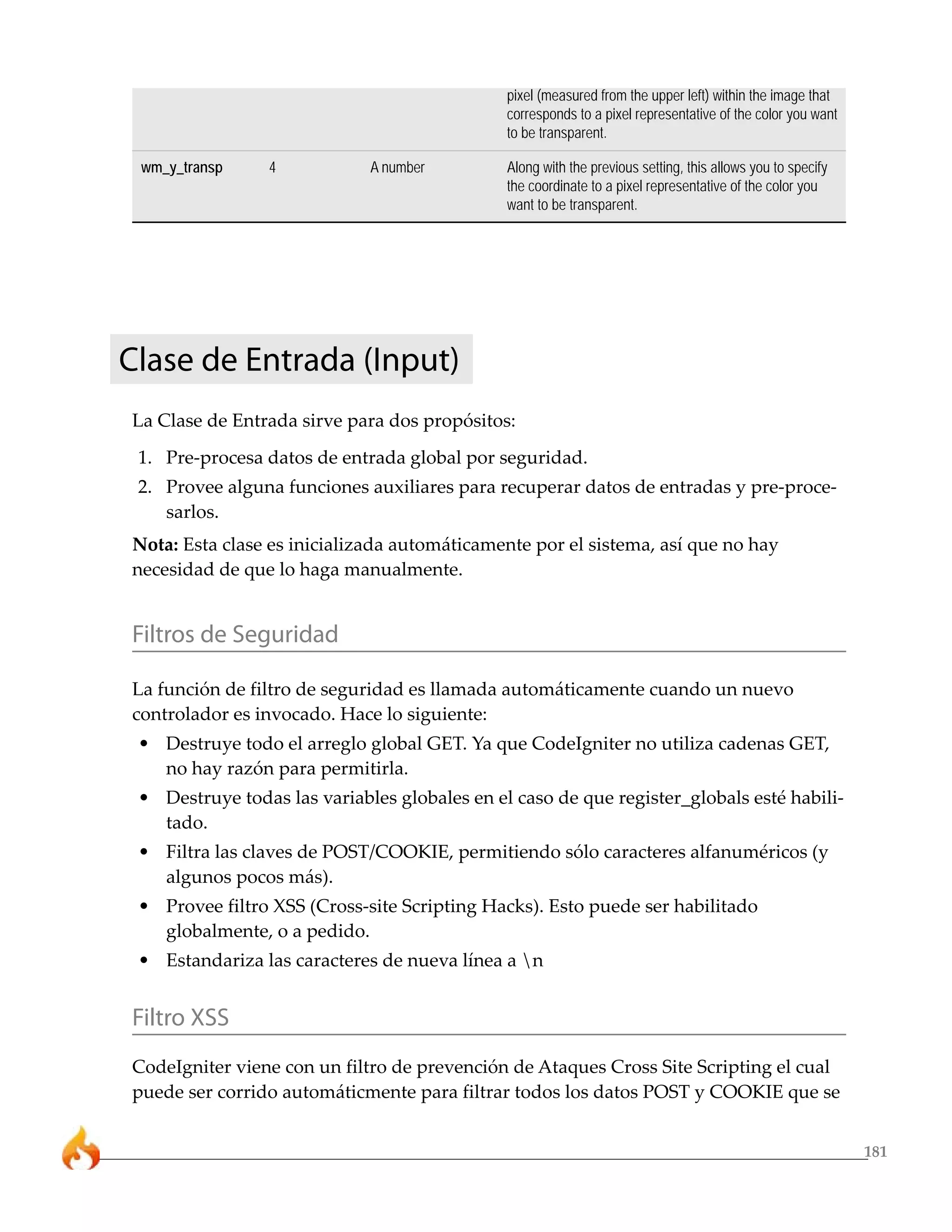 pixel (measured from the upper left) within the image that
                                              corresponds to a pixel representative of the color you want
                                              to be transparent.

 wm_y_transp     4           A number         Along with the previous setting, this allows you to specify
                                              the coordinate to a pixel representative of the color you
                                              want to be transparent.




Clase de Entrada (Input)
La Clase de Entrada sirve para dos propósitos:
 1. Pre-procesa datos de entrada global por seguridad.
 2. Provee alguna funciones auxiliares para recuperar datos de entradas y pre-proce-
    sarlos.
Nota: Esta clase es inicializada automáticamente por el sistema, así que no hay
necesidad de que lo haga manualmente.


Filtros de Seguridad

La función de filtro de seguridad es llamada automáticamente cuando un nuevo
controlador es invocado. Hace lo siguiente:
 • Destruye todo el arreglo global GET. Ya que CodeIgniter no utiliza cadenas GET,
   no hay razón para permitirla.
 • Destruye todas las variables globales en el caso de que register_globals esté habili-
   tado.
 • Filtra las claves de POST/COOKIE, permitiendo sólo caracteres alfanuméricos (y
   algunos pocos más).
 • Provee filtro XSS (Cross-site Scripting Hacks). Esto puede ser habilitado
   globalmente, o a pedido.
 • Estandariza las caracteres de nueva línea a n


Filtro XSS
CodeIgniter viene con un filtro de prevención de Ataques Cross Site Scripting el cual
puede ser corrido automáticmente para filtrar todos los datos POST y COOKIE que se


                                                                                                            181
 