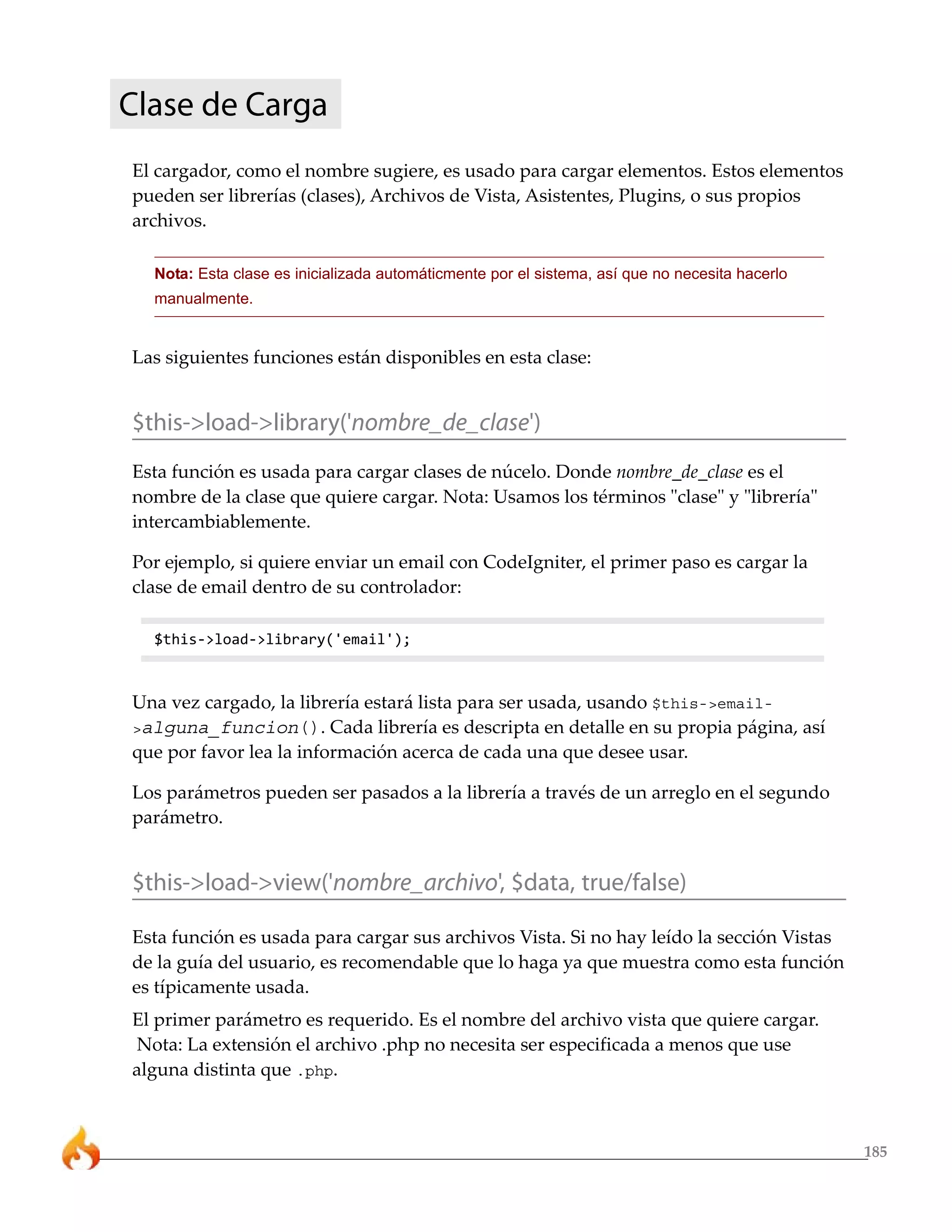 Clase de Carga
El cargador, como el nombre sugiere, es usado para cargar elementos. Estos elementos
pueden ser librerías (clases), Archivos de Vista, Asistentes, Plugins, o sus propios
archivos.

  Nota: Esta clase es inicializada automáticmente por el sistema, así que no necesita hacerlo
  manualmente.


Las siguientes funciones están disponibles en esta clase:


$this->load->library('nombre_de_clase')
Esta función es usada para cargar clases de núcelo. Donde nombre_de_clase es el
nombre de la clase que quiere cargar. Nota: Usamos los términos "clase" y "librería"
intercambiablemente.

Por ejemplo, si quiere enviar un email con CodeIgniter, el primer paso es cargar la
clase de email dentro de su controlador:

  $this->load->library('email');



Una vez cargado, la librería estará lista para ser usada, usando $this->email-
>alguna_funcion(). Cada librería es descripta en detalle en su propia página, así
que por favor lea la información acerca de cada una que desee usar.

Los parámetros pueden ser pasados a la librería a través de un arreglo en el segundo
parámetro.


$this->load->view('nombre_archivo', $data, true/false)

Esta función es usada para cargar sus archivos Vista. Si no hay leído la sección Vistas
de la guía del usuario, es recomendable que lo haga ya que muestra como esta función
es típicamente usada.
El primer parámetro es requerido. Es el nombre del archivo vista que quiere cargar.
Nota: La extensión el archivo .php no necesita ser especificada a menos que use
alguna distinta que .php.



                                                                                                185
 