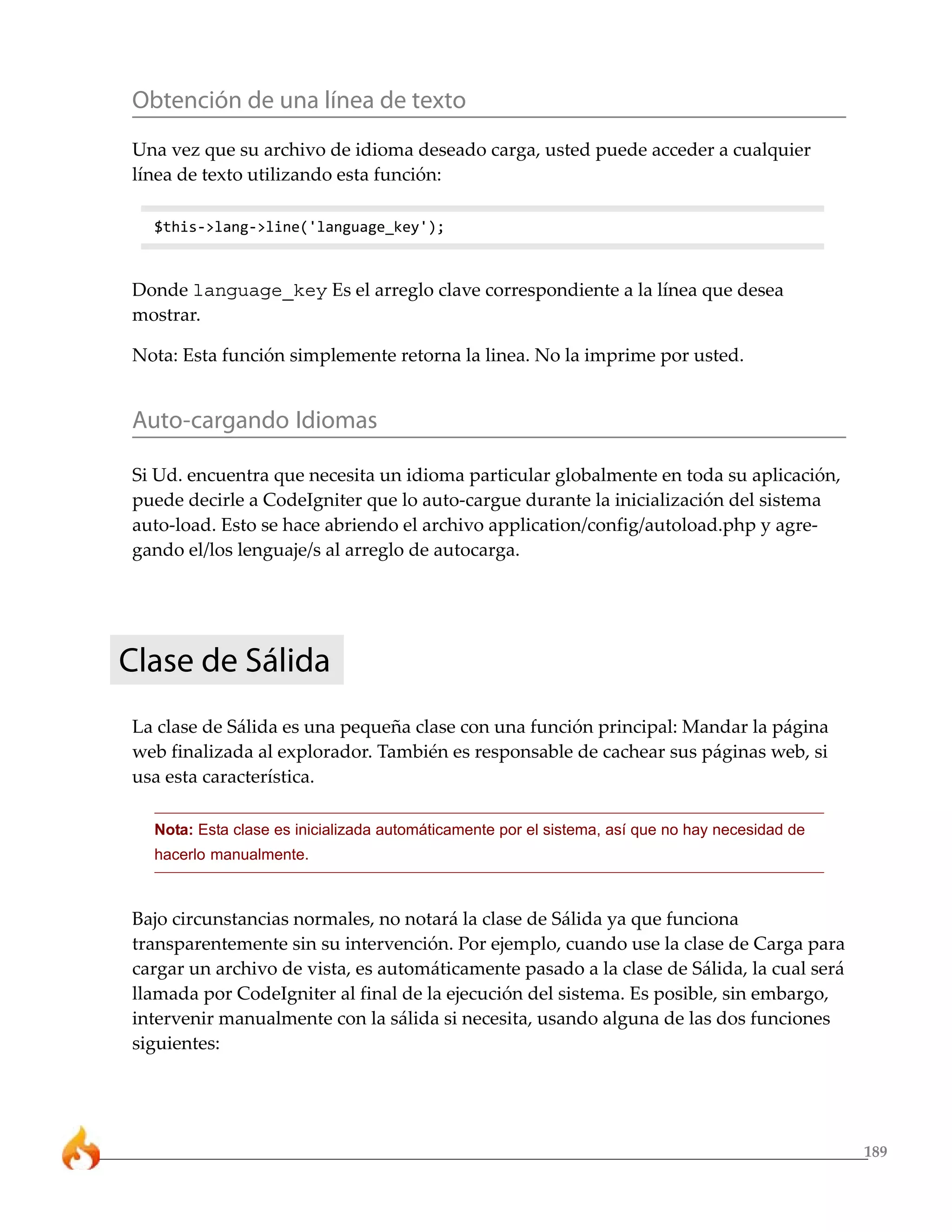 Obtención de una línea de texto
Una vez que su archivo de idioma deseado carga, usted puede acceder a cualquier
línea de texto utilizando esta función:

  $this->lang->line('language_key');



Donde language_key Es el arreglo clave correspondiente a la línea que desea
mostrar.

Nota: Esta función simplemente retorna la linea. No la imprime por usted.


Auto-cargando Idiomas

Si Ud. encuentra que necesita un idioma particular globalmente en toda su aplicación,
puede decirle a CodeIgniter que lo auto-cargue durante la inicialización del sistema
auto-load. Esto se hace abriendo el archivo application/config/autoload.php y agre-
gando el/los lenguaje/s al arreglo de autocarga.




Clase de Sálida
La clase de Sálida es una pequeña clase con una función principal: Mandar la página
web finalizada al explorador. También es responsable de cachear sus páginas web, si
usa esta característica.

  Nota: Esta clase es inicializada automáticamente por el sistema, así que no hay necesidad de
  hacerlo manualmente.



Bajo circunstancias normales, no notará la clase de Sálida ya que funciona
transparentemente sin su intervención. Por ejemplo, cuando use la clase de Carga para
cargar un archivo de vista, es automáticamente pasado a la clase de Sálida, la cual será
llamada por CodeIgniter al final de la ejecución del sistema. Es posible, sin embargo,
intervenir manualmente con la sálida si necesita, usando alguna de las dos funciones
siguientes:




                                                                                                 189
 