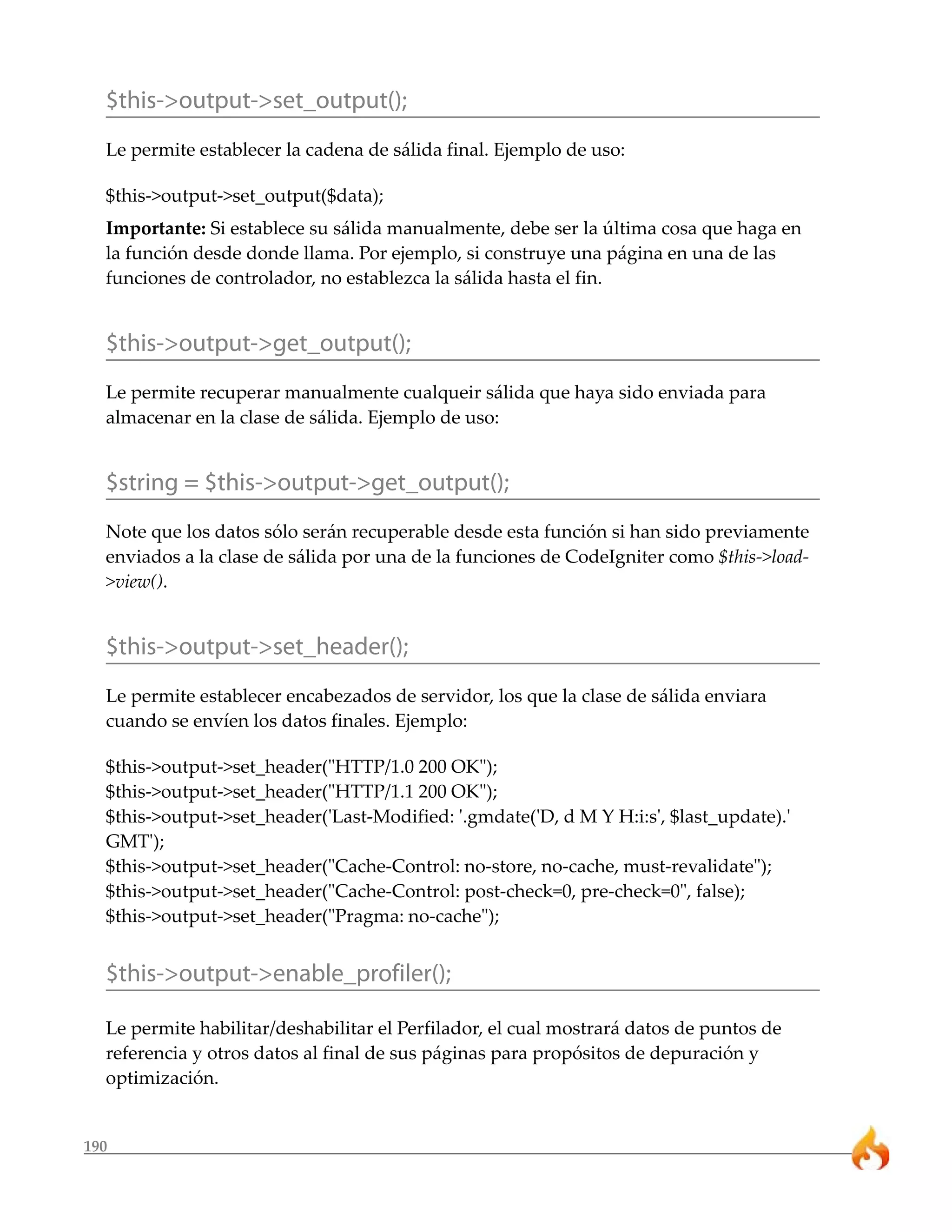 $this->output->set_output();
  Le permite establecer la cadena de sálida final. Ejemplo de uso:

  $this->output->set_output($data);
  Importante: Si establece su sálida manualmente, debe ser la última cosa que haga en
  la función desde donde llama. Por ejemplo, si construye una página en una de las
  funciones de controlador, no establezca la sálida hasta el fin.


  $this->output->get_output();
  Le permite recuperar manualmente cualqueir sálida que haya sido enviada para
  almacenar en la clase de sálida. Ejemplo de uso:


  $string = $this->output->get_output();
  Note que los datos sólo serán recuperable desde esta función si han sido previamente
  enviados a la clase de sálida por una de la funciones de CodeIgniter como $this->load-
  >view().


  $this->output->set_header();
  Le permite establecer encabezados de servidor, los que la clase de sálida enviara
  cuando se envíen los datos finales. Ejemplo:

  $this->output->set_header("HTTP/1.0 200 OK");
  $this->output->set_header("HTTP/1.1 200 OK");
  $this->output->set_header('Last-Modified: '.gmdate('D, d M Y H:i:s', $last_update).'
  GMT');
  $this->output->set_header("Cache-Control: no-store, no-cache, must-revalidate");
  $this->output->set_header("Cache-Control: post-check=0, pre-check=0", false);
  $this->output->set_header("Pragma: no-cache");


  $this->output->enable_profiler();

  Le permite habilitar/deshabilitar el Perfilador, el cual mostrará datos de puntos de
  referencia y otros datos al final de sus páginas para propósitos de depuración y
  optimización.


190
 
