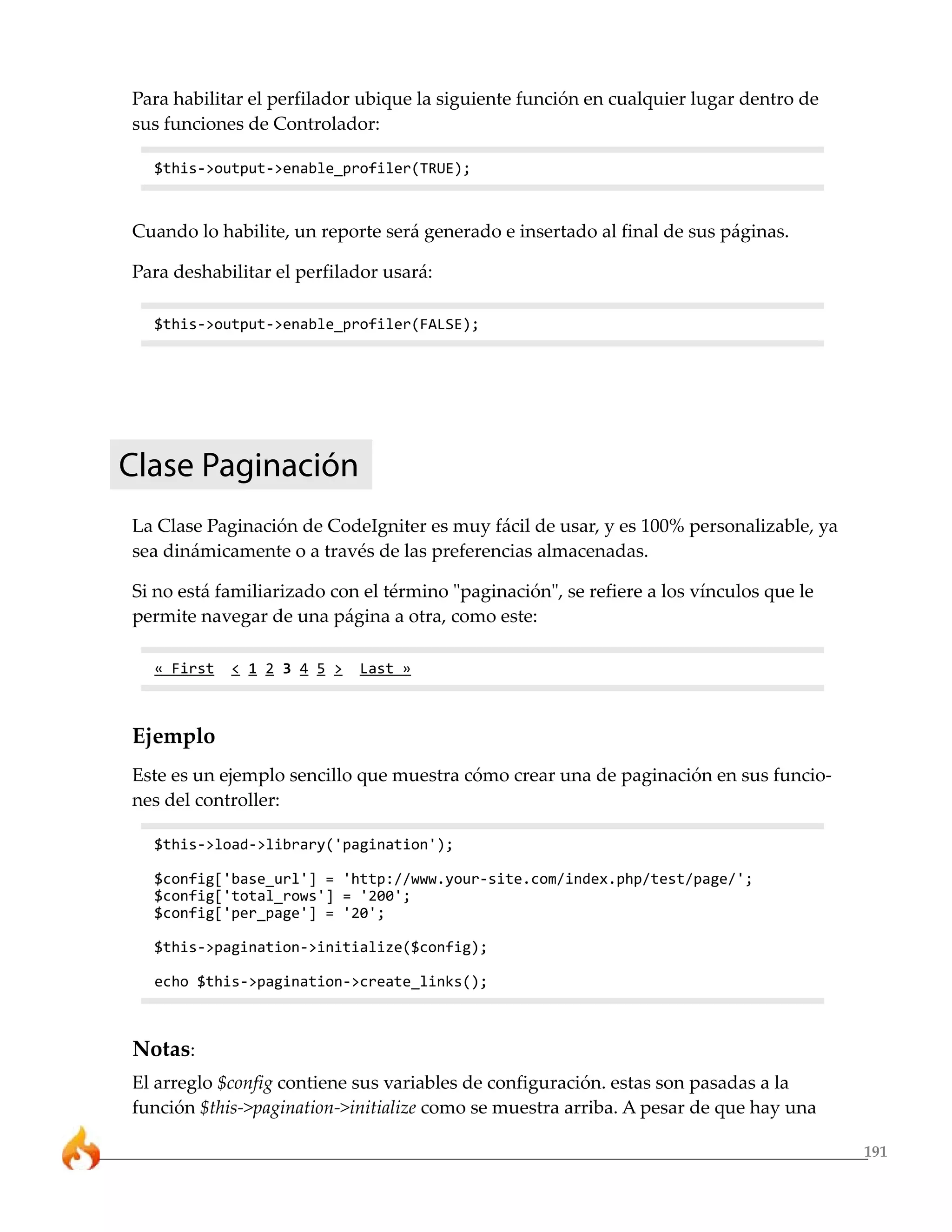 Para habilitar el perfilador ubique la siguiente función en cualquier lugar dentro de
sus funciones de Controlador:

  $this->output->enable_profiler(TRUE);



Cuando lo habilite, un reporte será generado e insertado al final de sus páginas.

Para deshabilitar el perfilador usará:

  $this->output->enable_profiler(FALSE);




Clase Paginación
La Clase Paginación de CodeIgniter es muy fácil de usar, y es 100% personalizable, ya
sea dinámicamente o a través de las preferencias almacenadas.

Si no está familiarizado con el término "paginación", se refiere a los vínculos que le
permite navegar de una página a otra, como este:

  « First   < 1 2 3 4 5 >   Last »



Ejemplo
Este es un ejemplo sencillo que muestra cómo crear una de paginación en sus funcio-
nes del controller:

  $this->load->library('pagination');

  $config['base_url'] = 'http://www.your-site.com/index.php/test/page/';
  $config['total_rows'] = '200';
  $config['per_page'] = '20';

  $this->pagination->initialize($config);

  echo $this->pagination->create_links();



Notas:
El arreglo $config contiene sus variables de configuración. estas son pasadas a la
función $this->pagination->initialize como se muestra arriba. A pesar de que hay una

                                                                                         191
 