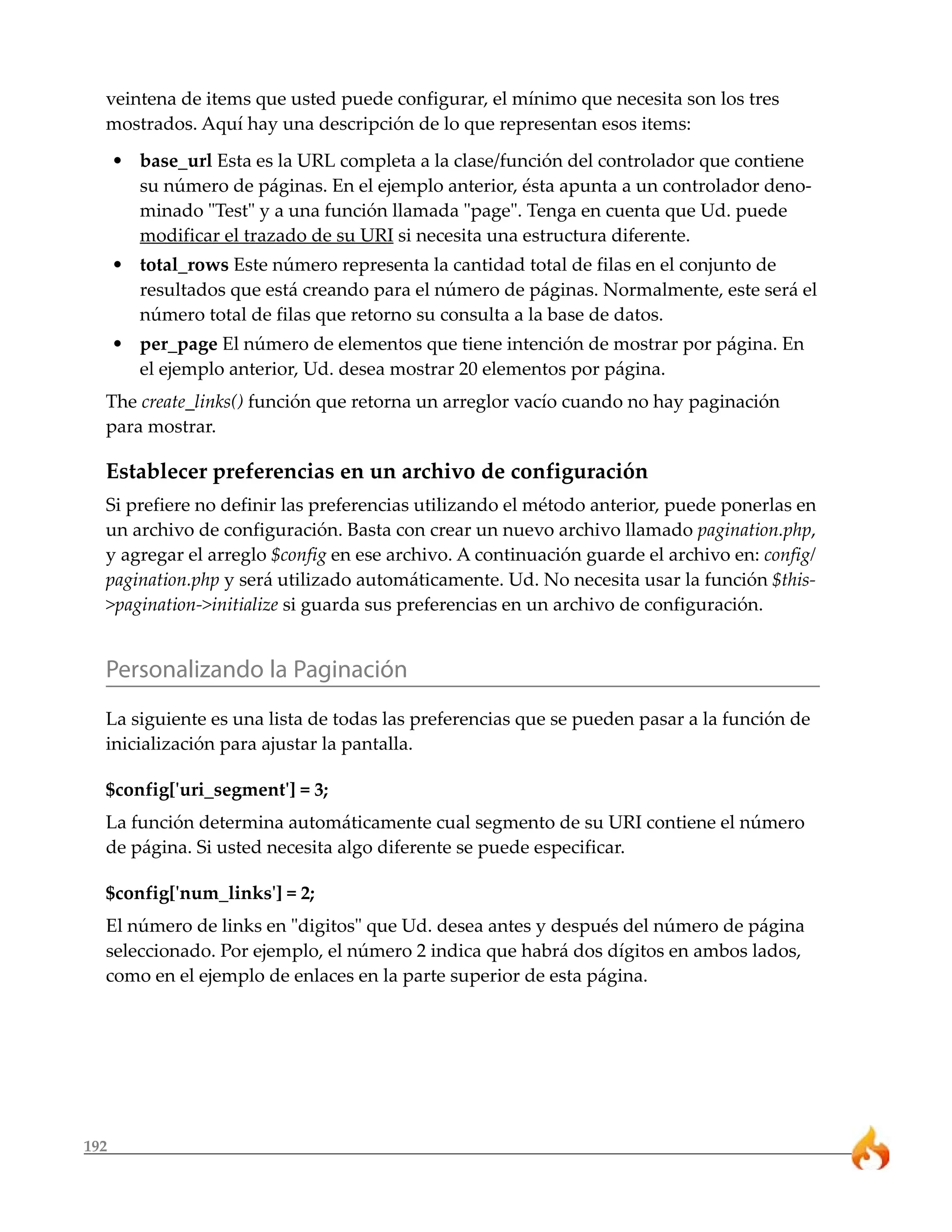 veintena de items que usted puede configurar, el mínimo que necesita son los tres
  mostrados. Aquí hay una descripción de lo que representan esos items:
      • base_url Esta es la URL completa a la clase/función del controlador que contiene
        su número de páginas. En el ejemplo anterior, ésta apunta a un controlador deno-
        minado "Test" y a una función llamada "page". Tenga en cuenta que Ud. puede
        modificar el trazado de su URI si necesita una estructura diferente.
      • total_rows Este número representa la cantidad total de filas en el conjunto de
        resultados que está creando para el número de páginas. Normalmente, este será el
        número total de filas que retorno su consulta a la base de datos.
      • per_page El número de elementos que tiene intención de mostrar por página. En
        el ejemplo anterior, Ud. desea mostrar 20 elementos por página.
  The create_links() función que retorna un arreglor vacío cuando no hay paginación
  para mostrar.

  Establecer preferencias en un archivo de configuración
  Si prefiere no definir las preferencias utilizando el método anterior, puede ponerlas en
  un archivo de configuración. Basta con crear un nuevo archivo llamado pagination.php,
  y agregar el arreglo $config en ese archivo. A continuación guarde el archivo en: config/
  pagination.php y será utilizado automáticamente. Ud. No necesita usar la función $this-
  >pagination->initialize si guarda sus preferencias en un archivo de configuración.


  Personalizando la Paginación
  La siguiente es una lista de todas las preferencias que se pueden pasar a la función de
  inicialización para ajustar la pantalla.

  $config['uri_segment'] = 3;
  La función determina automáticamente cual segmento de su URI contiene el número
  de página. Si usted necesita algo diferente se puede especificar.

  $config['num_links'] = 2;
  El número de links en "digitos" que Ud. desea antes y después del número de página
  seleccionado. Por ejemplo, el número 2 indica que habrá dos dígitos en ambos lados,
  como en el ejemplo de enlaces en la parte superior de esta página.




192
 