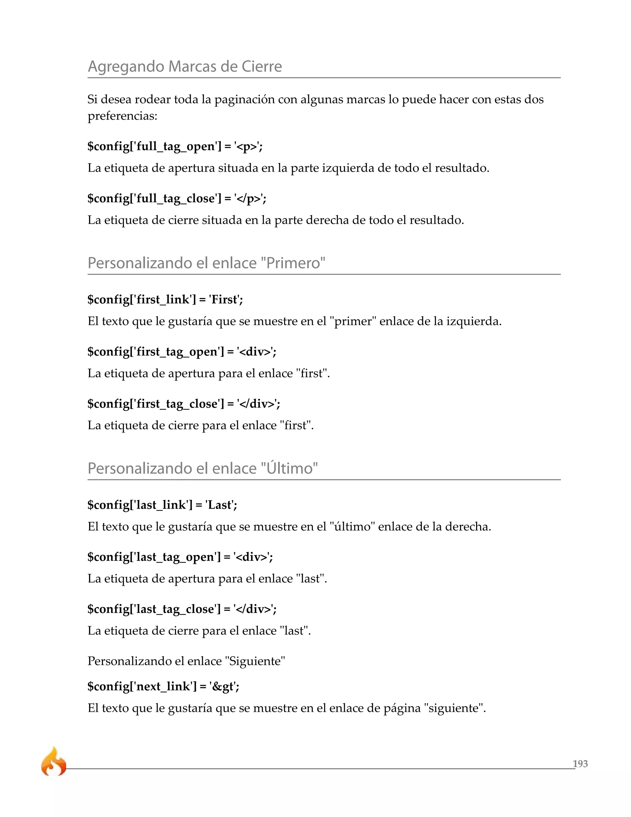 Agregando Marcas de Cierre
Si desea rodear toda la paginación con algunas marcas lo puede hacer con estas dos
preferencias:

$config['full_tag_open'] = '<p>';
La etiqueta de apertura situada en la parte izquierda de todo el resultado.

$config['full_tag_close'] = '</p>';
La etiqueta de cierre situada en la parte derecha de todo el resultado.


Personalizando el enlace "Primero"

$config['first_link'] = 'First';
El texto que le gustaría que se muestre en el "primer" enlace de la izquierda.

$config['first_tag_open'] = '<div>';
La etiqueta de apertura para el enlace "first".

$config['first_tag_close'] = '</div>';
La etiqueta de cierre para el enlace "first".


Personalizando el enlace "Último"

$config['last_link'] = 'Last';
El texto que le gustaría que se muestre en el "último" enlace de la derecha.

$config['last_tag_open'] = '<div>';
La etiqueta de apertura para el enlace "last".

$config['last_tag_close'] = '</div>';
La etiqueta de cierre para el enlace "last".

Personalizando el enlace "Siguiente"

$config['next_link'] = '&gt';
El texto que le gustaría que se muestre en el enlace de página "siguiente".



                                                                                     193
 