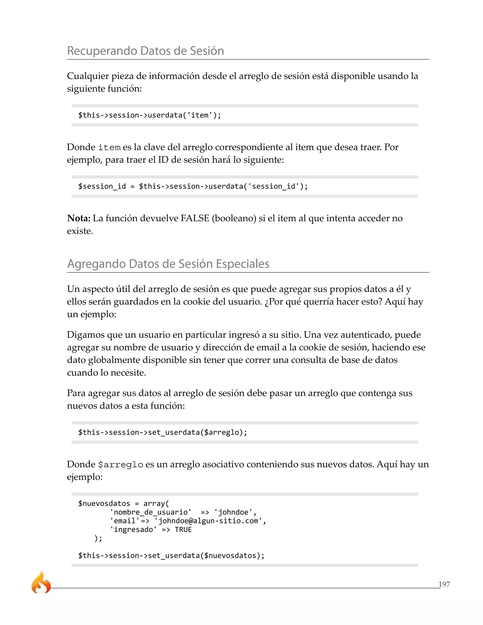 Recuperando Datos de Sesión
Cualquier pieza de información desde el arreglo de sesión está disponible usando la
siguiente función:

  $this->session->userdata('item');



Donde item es la clave del arreglo correspondiente al item que desea traer. Por
ejemplo, para traer el ID de sesión hará lo siguiente:

  $session_id = $this->session->userdata('session_id');



Nota: La función devuelve FALSE (booleano) si el item al que intenta acceder no
existe.


Agregando Datos de Sesión Especiales
Un aspecto útil del arreglo de sesión es que puede agregar sus propios datos a él y
ellos serán guardados en la cookie del usuario. ¿Por qué querría hacer esto? Aquí hay
un ejemplo:

Digamos que un usuario en particular ingresó a su sitio. Una vez autenticado, puede
agregar su nombre de usuario y dirección de email a la cookie de sesión, haciendo ese
dato globalmente disponible sin tener que correr una consulta de base de datos
cuando lo necesite.

Para agregar sus datos al arreglo de sesión debe pasar un arreglo que contenga sus
nuevos datos a esta función:

  $this->session->set_userdata($arreglo);



Donde $arreglo es un arreglo asociativo conteniendo sus nuevos datos. Aquí hay un
ejemplo:

  $nuevosdatos = array(
         'nombre_de_usuario' => 'johndoe',
         'email' => 'johndoe@algun-sitio.com',
         'ingresado' => TRUE
      );

  $this->session->set_userdata($nuevosdatos);


                                                                                        197
 
