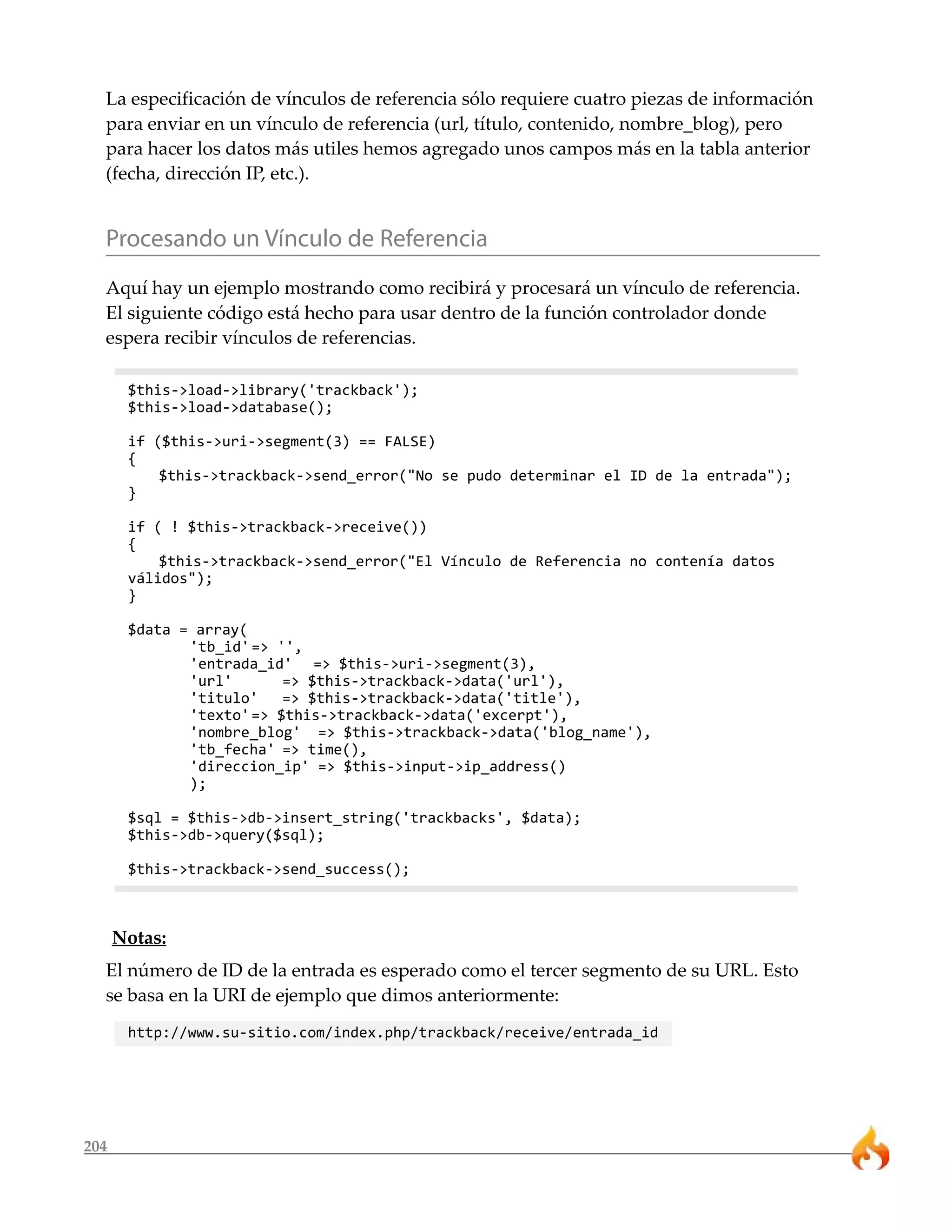 La especificación de vínculos de referencia sólo requiere cuatro piezas de información
  para enviar en un vínculo de referencia (url, título, contenido, nombre_blog), pero
  para hacer los datos más utiles hemos agregado unos campos más en la tabla anterior
  (fecha, dirección IP, etc.).


  Procesando un Vínculo de Referencia
  Aquí hay un ejemplo mostrando como recibirá y procesará un vínculo de referencia.
  El siguiente código está hecho para usar dentro de la función controlador donde
  espera recibir vínculos de referencias.

       $this->load->library('trackback');
       $this->load->database();

       if ($this->uri->segment(3) == FALSE)
       {
           $this->trackback->send_error("No se pudo determinar el ID de la entrada");
       }

       if ( ! $this->trackback->receive())
       {
           $this->trackback->send_error("El Vínculo de Referencia no contenía datos
       válidos");
       }

       $data = array(
              'tb_id' => '',
              'entrada_id' => $this->uri->segment(3),
              'url'       => $this->trackback->data('url'),
              'titulo'    => $this->trackback->data('title'),
              'texto' => $this->trackback->data('excerpt'),
              'nombre_blog' => $this->trackback->data('blog_name'),
              'tb_fecha' => time(),
              'direccion_ip' => $this->input->ip_address()
              );

       $sql = $this->db->insert_string('trackbacks', $data);
       $this->db->query($sql);

       $this->trackback->send_success();



      Notas:
  El número de ID de la entrada es esperado como el tercer segmento de su URL. Esto
  se basa en la URI de ejemplo que dimos anteriormente:
       http://www.su-sitio.com/index.php/trackback/receive/entrada_id




204
 