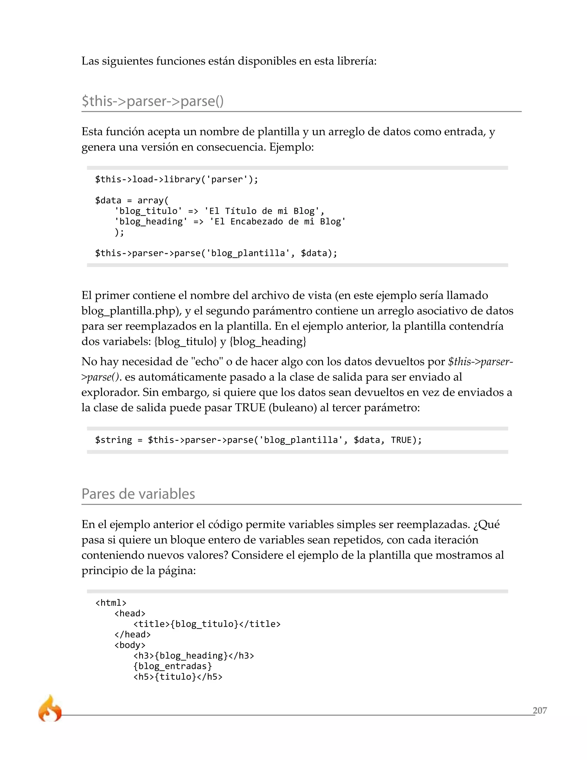 Las siguientes funciones están disponibles en esta librería:


$this->parser->parse()
Esta función acepta un nombre de plantilla y un arreglo de datos como entrada, y
genera una versión en consecuencia. Ejemplo:

  $this->load->library('parser');

  $data = array(
      'blog_titulo' => 'El Título de mi Blog',
      'blog_heading' => 'El Encabezado de mi Blog'
      );

  $this->parser->parse('blog_plantilla', $data);



El primer contiene el nombre del archivo de vista (en este ejemplo sería llamado
blog_plantilla.php), y el segundo parámentro contiene un arreglo asociativo de datos
para ser reemplazados en la plantilla. En el ejemplo anterior, la plantilla contendría
dos variabels: {blog_titulo} y {blog_heading}
No hay necesidad de "echo" o de hacer algo con los datos devueltos por $this->parser-
>parse(). es automáticamente pasado a la clase de salida para ser enviado al
explorador. Sin embargo, si quiere que los datos sean devueltos en vez de enviados a
la clase de salida puede pasar TRUE (buleano) al tercer parámetro:

  $string = $this->parser->parse('blog_plantilla', $data, TRUE);




Pares de variables
En el ejemplo anterior el código permite variables simples ser reemplazadas. ¿Qué
pasa si quiere un bloque entero de variables sean repetidos, con cada iteración
conteniendo nuevos valores? Considere el ejemplo de la plantilla que mostramos al
principio de la página:

  <html>
      <head>
          <title>{blog_titulo}</title>
      </head>
      <body>
          <h3>{blog_heading}</h3>
          {blog_entradas}
          <h5>{titulo}</h5>


                                                                                         207
 