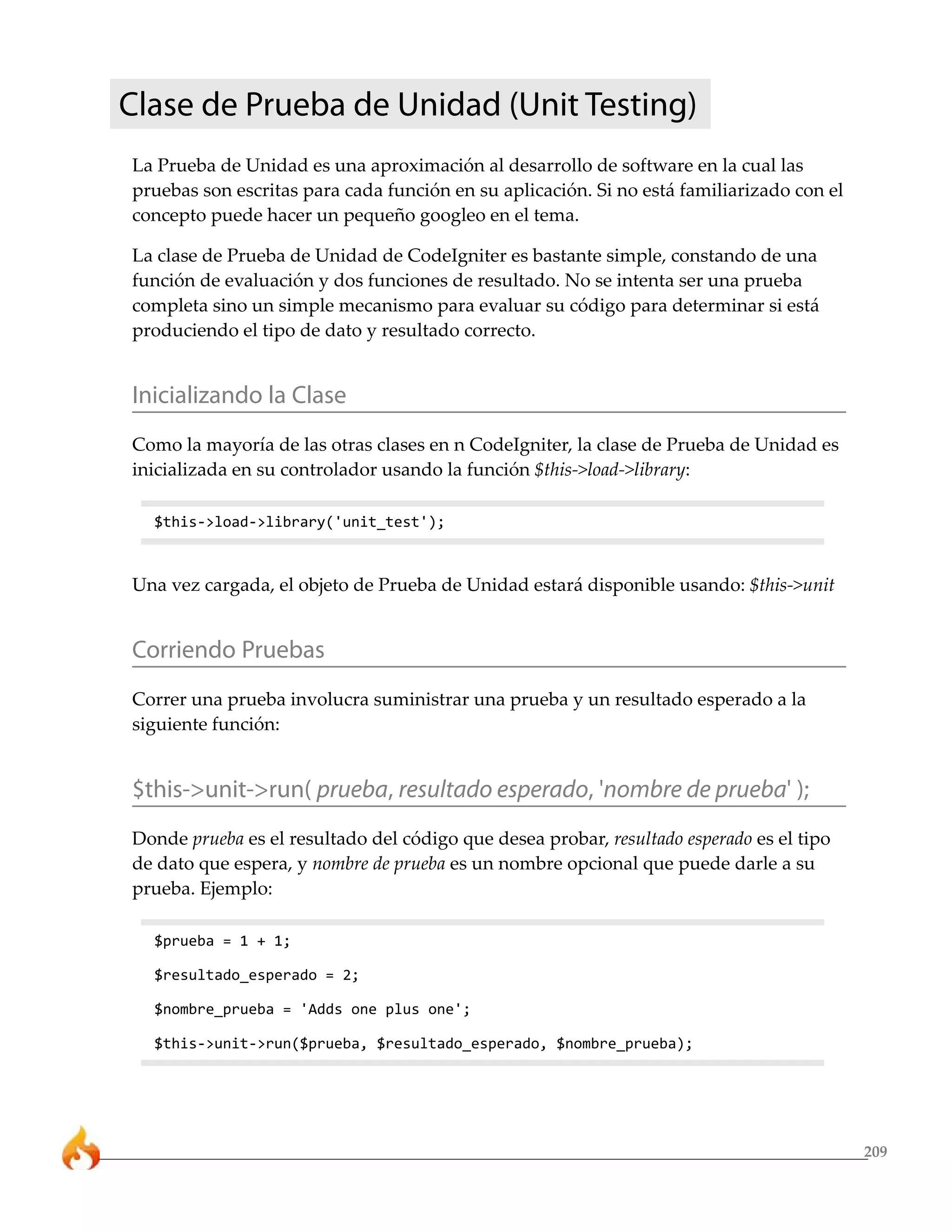 Clase de Prueba de Unidad (Unit Testing)
La Prueba de Unidad es una aproximación al desarrollo de software en la cual las
pruebas son escritas para cada función en su aplicación. Si no está familiarizado con el
concepto puede hacer un pequeño googleo en el tema.

La clase de Prueba de Unidad de CodeIgniter es bastante simple, constando de una
función de evaluación y dos funciones de resultado. No se intenta ser una prueba
completa sino un simple mecanismo para evaluar su código para determinar si está
produciendo el tipo de dato y resultado correcto.


Inicializando la Clase
Como la mayoría de las otras clases en n CodeIgniter, la clase de Prueba de Unidad es
inicializada en su controlador usando la función $this->load->library:

  $this->load->library('unit_test');



Una vez cargada, el objeto de Prueba de Unidad estará disponible usando: $this->unit


Corriendo Pruebas
Correr una prueba involucra suministrar una prueba y un resultado esperado a la
siguiente función:


$this->unit->run( prueba, resultado esperado, 'nombre de prueba' );
Donde prueba es el resultado del código que desea probar, resultado esperado es el tipo
de dato que espera, y nombre de prueba es un nombre opcional que puede darle a su
prueba. Ejemplo:

  $prueba = 1 + 1;

  $resultado_esperado = 2;

  $nombre_prueba = 'Adds one plus one';

  $this->unit->run($prueba, $resultado_esperado, $nombre_prueba);




                                                                                           209
 
