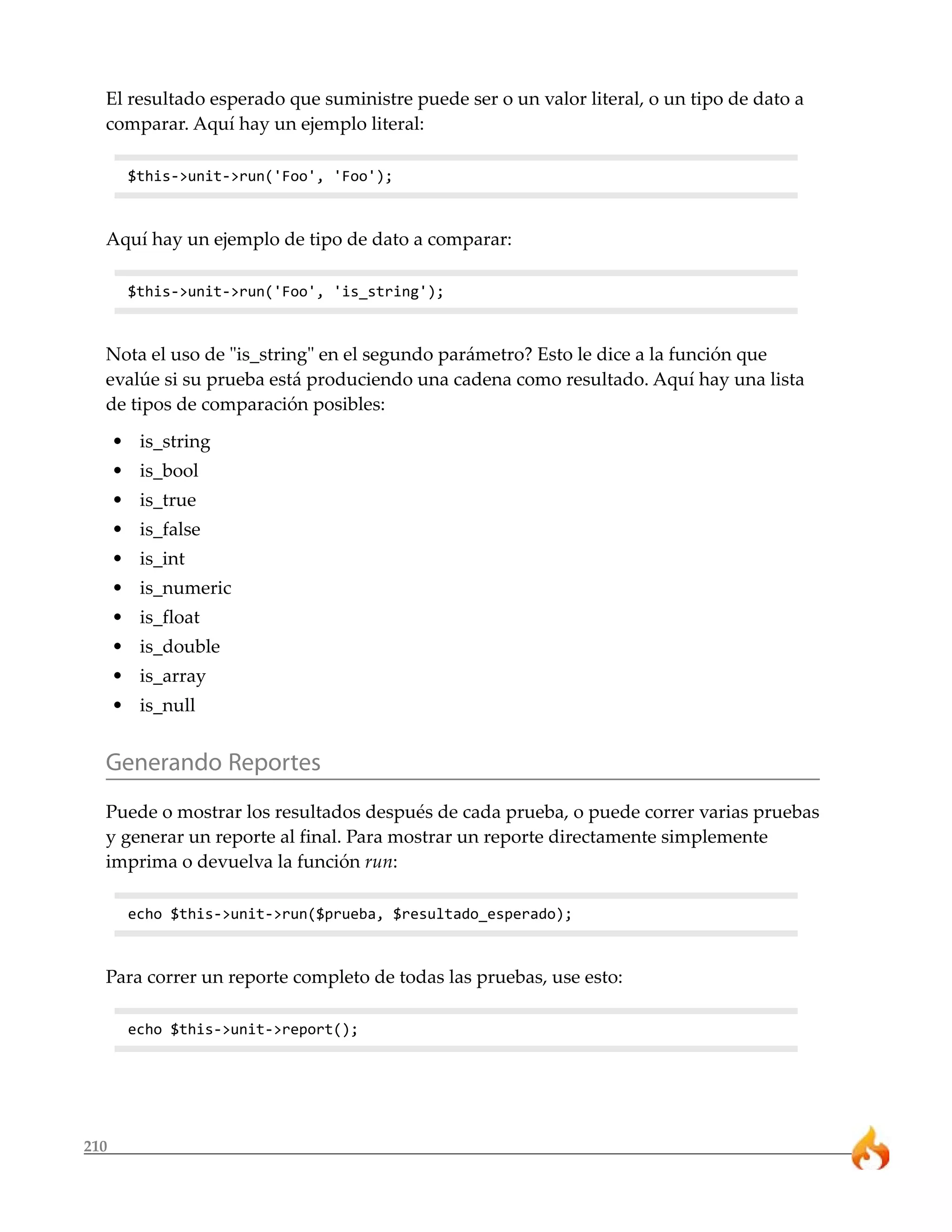 El resultado esperado que suministre puede ser o un valor literal, o un tipo de dato a
  comparar. Aquí hay un ejemplo literal:

       $this->unit->run('Foo', 'Foo');



  Aquí hay un ejemplo de tipo de dato a comparar:

       $this->unit->run('Foo', 'is_string');



  Nota el uso de "is_string" en el segundo parámetro? Esto le dice a la función que
  evalúe si su prueba está produciendo una cadena como resultado. Aquí hay una lista
  de tipos de comparación posibles:
      • is_string
      • is_bool
      • is_true
      • is_false
      • is_int
      • is_numeric
      • is_float
      • is_double
      • is_array
      • is_null


  Generando Reportes
  Puede o mostrar los resultados después de cada prueba, o puede correr varias pruebas
  y generar un reporte al final. Para mostrar un reporte directamente simplemente
  imprima o devuelva la función run:

       echo $this->unit->run($prueba, $resultado_esperado);



  Para correr un reporte completo de todas las pruebas, use esto:

       echo $this->unit->report();




210
 