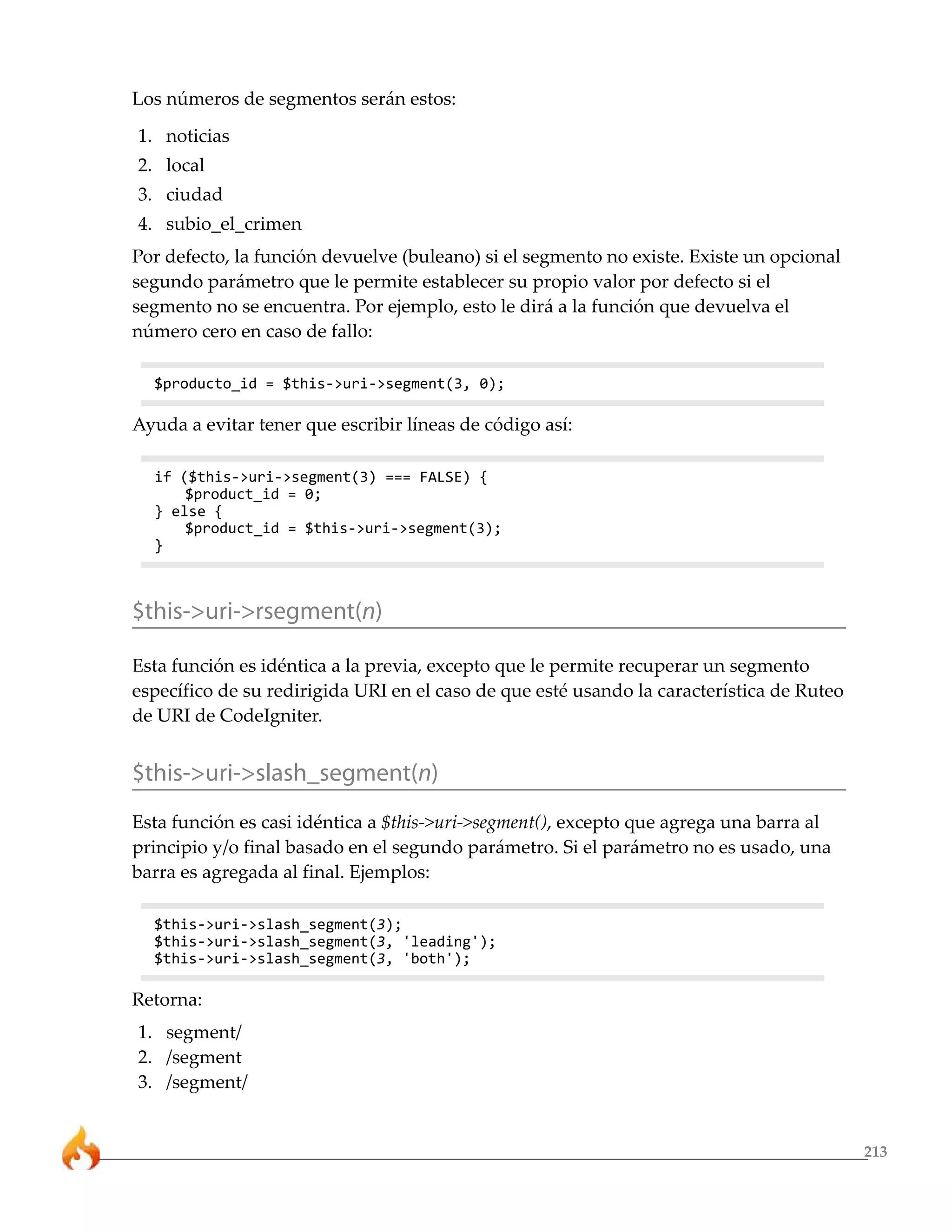 Los números de segmentos serán estos:
1. noticias
2. local
3. ciudad
4. subio_el_crimen
Por defecto, la función devuelve (buleano) si el segmento no existe. Existe un opcional
segundo parámetro que le permite establecer su propio valor por defecto si el
segmento no se encuentra. Por ejemplo, esto le dirá a la función que devuelva el
número cero en caso de fallo:

  $producto_id = $this->uri->segment(3, 0);

Ayuda a evitar tener que escribir líneas de código así:

  if ($this->uri->segment(3) === FALSE) {
      $product_id = 0;
  } else {
      $product_id = $this->uri->segment(3);
  }



$this->uri->rsegment(n)

Esta función es idéntica a la previa, excepto que le permite recuperar un segmento
específico de su redirigida URI en el caso de que esté usando la característica de Ruteo
de URI de CodeIgniter.


$this->uri->slash_segment(n)
Esta función es casi idéntica a $this->uri->segment(), excepto que agrega una barra al
principio y/o final basado en el segundo parámetro. Si el parámetro no es usado, una
barra es agregada al final. Ejemplos:

  $this->uri->slash_segment(3);
  $this->uri->slash_segment(3, 'leading');
  $this->uri->slash_segment(3, 'both');

Retorna:
1. segment/
2. /segment
3. /segment/


                                                                                           213
 