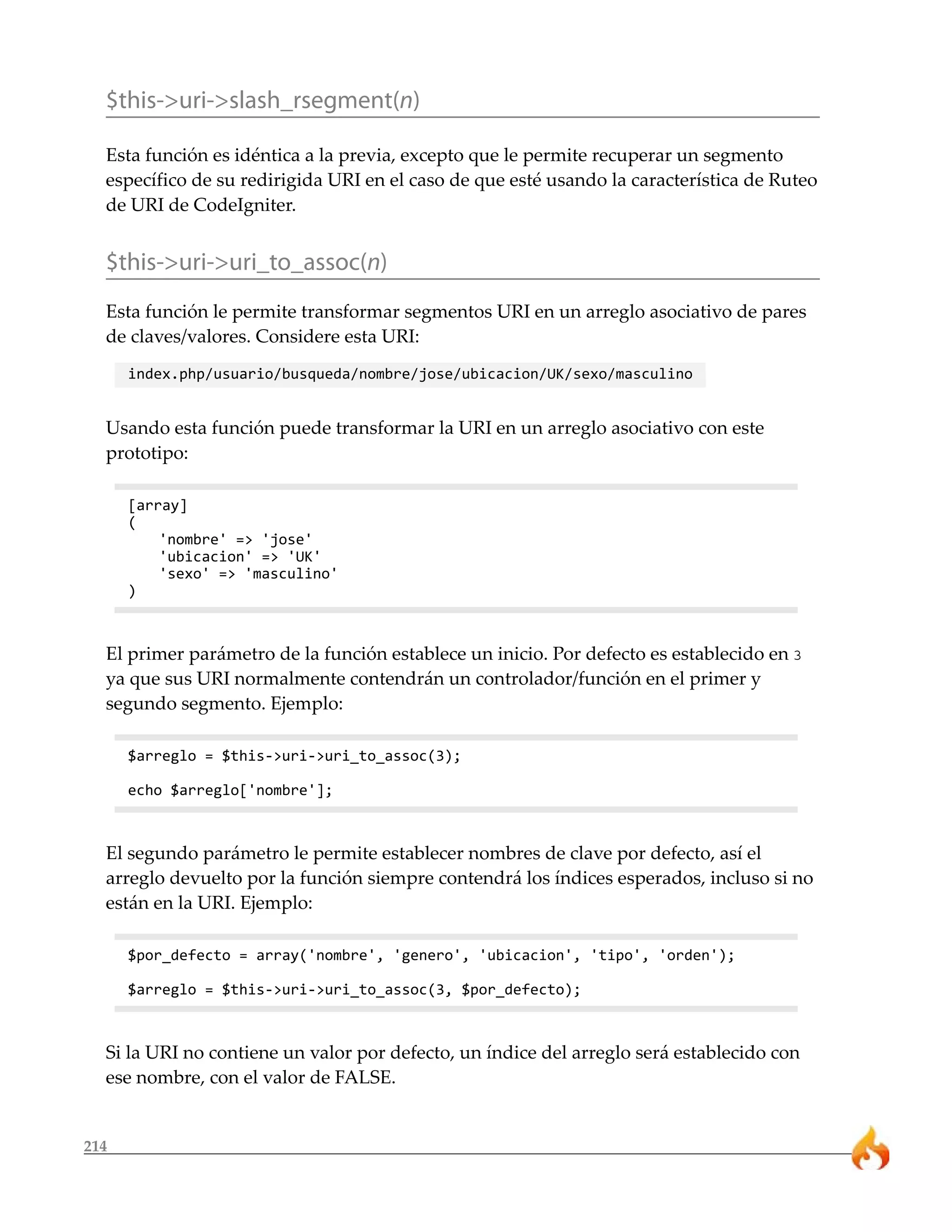 $this->uri->slash_rsegment(n)

  Esta función es idéntica a la previa, excepto que le permite recuperar un segmento
  específico de su redirigida URI en el caso de que esté usando la característica de Ruteo
  de URI de CodeIgniter.


  $this->uri->uri_to_assoc(n)
  Esta función le permite transformar segmentos URI en un arreglo asociativo de pares
  de claves/valores. Considere esta URI:
      index.php/usuario/busqueda/nombre/jose/ubicacion/UK/sexo/masculino


  Usando esta función puede transformar la URI en un arreglo asociativo con este
  prototipo:

      [array]
      (
          'nombre' => 'jose'
          'ubicacion' => 'UK'
          'sexo' => 'masculino'
      )



  El primer parámetro de la función establece un inicio. Por defecto es establecido en 3
  ya que sus URI normalmente contendrán un controlador/función en el primer y
  segundo segmento. Ejemplo:

      $arreglo = $this->uri->uri_to_assoc(3);

      echo $arreglo['nombre'];



  El segundo parámetro le permite establecer nombres de clave por defecto, así el
  arreglo devuelto por la función siempre contendrá los índices esperados, incluso si no
  están en la URI. Ejemplo:

      $por_defecto = array('nombre', 'genero', 'ubicacion', 'tipo', 'orden');

      $arreglo = $this->uri->uri_to_assoc(3, $por_defecto);



  Si la URI no contiene un valor por defecto, un índice del arreglo será establecido con
  ese nombre, con el valor de FALSE.


214
 