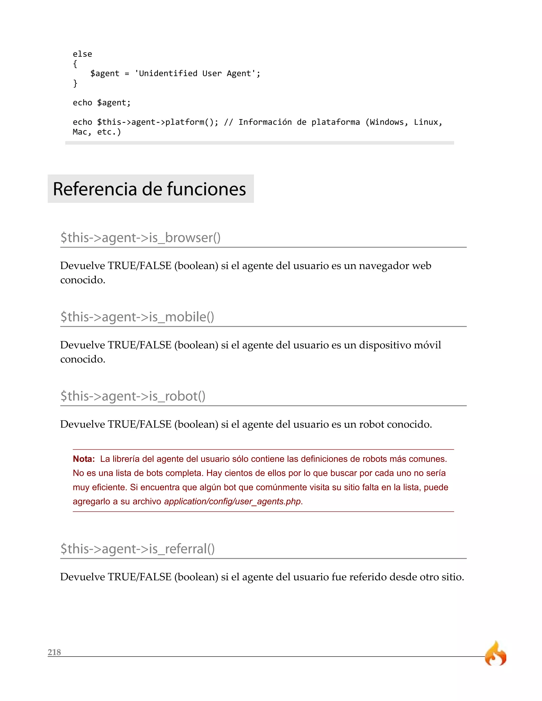 else
      {
          $agent = 'Unidentified User Agent';
      }

      echo $agent;

      echo $this->agent->platform(); // Información de plataforma (Windows, Linux,
      Mac, etc.)




 Referencia de funciones

  $this->agent->is_browser()
  Devuelve TRUE/FALSE (boolean) si el agente del usuario es un navegador web
  conocido.


  $this->agent->is_mobile()
  Devuelve TRUE/FALSE (boolean) si el agente del usuario es un dispositivo móvil
  conocido.


  $this->agent->is_robot()
  Devuelve TRUE/FALSE (boolean) si el agente del usuario es un robot conocido.


      Nota: La librería del agente del usuario sólo contiene las definiciones de robots más comunes.
      No es una lista de bots completa. Hay cientos de ellos por lo que buscar por cada uno no sería
      muy eficiente. Si encuentra que algún bot que comúnmente visita su sitio falta en la lista, puede
      agregarlo a su archivo application/config/user_agents.php.




  $this->agent->is_referral()
  Devuelve TRUE/FALSE (boolean) si el agente del usuario fue referido desde otro sitio.




218
 