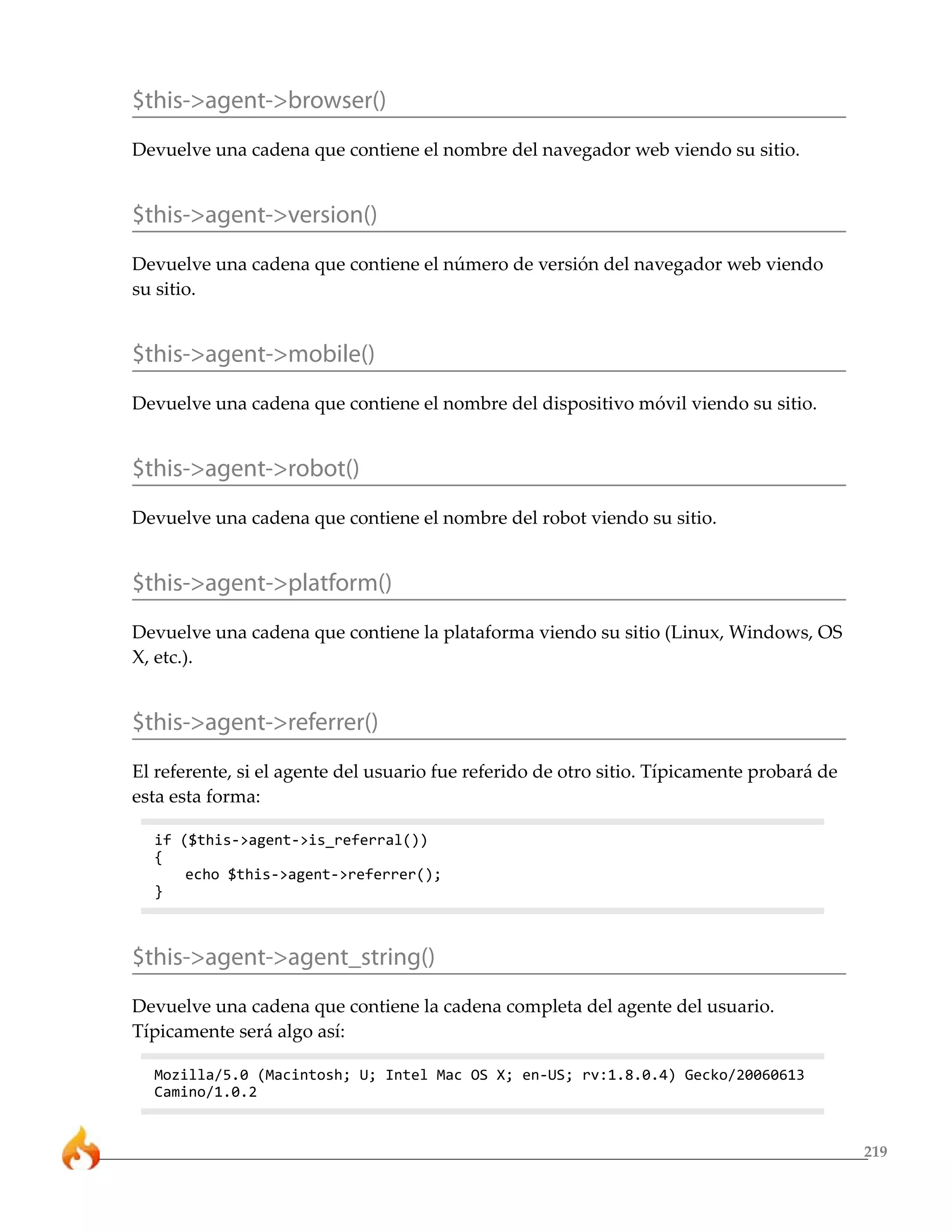 $this->agent->browser()
Devuelve una cadena que contiene el nombre del navegador web viendo su sitio.


$this->agent->version()
Devuelve una cadena que contiene el número de versión del navegador web viendo
su sitio.


$this->agent->mobile()
Devuelve una cadena que contiene el nombre del dispositivo móvil viendo su sitio.


$this->agent->robot()
Devuelve una cadena que contiene el nombre del robot viendo su sitio.


$this->agent->platform()
Devuelve una cadena que contiene la plataforma viendo su sitio (Linux, Windows, OS
X, etc.).


$this->agent->referrer()
El referente, si el agente del usuario fue referido de otro sitio. Típicamente probará de
esta esta forma:

  if ($this->agent->is_referral())
  {
      echo $this->agent->referrer();
  }



$this->agent->agent_string()
Devuelve una cadena que contiene la cadena completa del agente del usuario.
Típicamente será algo así:

  Mozilla/5.0 (Macintosh; U; Intel Mac OS X; en-US; rv:1.8.0.4) Gecko/20060613
  Camino/1.0.2


                                                                                            219
 