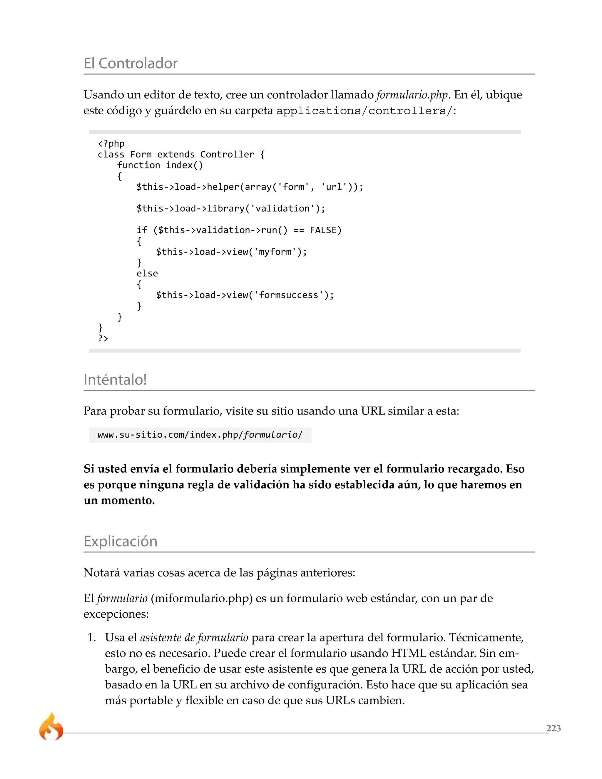 El Controlador
Usando un editor de texto, cree un controlador llamado formulario.php. En él, ubique
este código y guárdelo en su carpeta applications/controllers/:

  <?php
  class Form extends Controller {
      function index()
      {
          $this->load->helper(array('form', 'url'));

           $this->load->library('validation');

           if ($this->validation->run() == FALSE)
           {
               $this->load->view('myform');
           }
           else
           {
               $this->load->view('formsuccess');
           }
       }
  }
  ?>



Inténtalo!
Para probar su formulario, visite su sitio usando una URL similar a esta:
  www.su-sitio.com/index.php/formulario/


Si usted envía el formulario debería simplemente ver el formulario recargado. Eso
es porque ninguna regla de validación ha sido establecida aún, lo que haremos en
un momento.


Explicación
Notará varias cosas acerca de las páginas anteriores:

El formulario (miformulario.php) es un formulario web estándar, con un par de
excepciones:
1. Usa el asistente de formulario para crear la apertura del formulario. Técnicamente,
   esto no es necesario. Puede crear el formulario usando HTML estándar. Sin em-
   bargo, el beneficio de usar este asistente es que genera la URL de acción por usted,
   basado en la URL en su archivo de configuración. Esto hace que su aplicación sea
   más portable y flexible en caso de que sus URLs cambien.

                                                                                          223
 